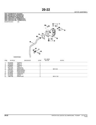 20-22
MOTOR (6068TBM01)
3904 THERMOSTAT HOUSING
3904 BOITIER DE THERMOSTAT
3904 THERMOSTAT-GEHAEUSE
3904 CARCASSA TERMOSTATO
3904 CARCACA DO TERMOSTATO
3904 CARCASA DEL TERMOSTATO
RE59875PCDD01 -UN-
NR. SERIE
ITEM NR.PECA DESCRICAO QTDE MOTOR NOTAS
1 RE46686 TAMPAO 1
2 51M7040 ANEL O 1
3 RE46684 TAMPAO 3
4 51M7041 ANEL O 1
5 R517196 CARCACA 1
6 19M7801 PARAFUSO 1 M8 X 60
7 R123324 BRACADEIRA 1
8 CD14689 ESPACADOR 1
9 R128690 TUBULACAO 1
10 R123226 VEDACAO 1
11 R123345 JUNTA 1
12 19M7786 PARAFUSO 2 M10 X 30
20-22 TRATOR 6125J (EDICAO SUL-AMERICANA) PC8539P (01-JUL-10)
PN=68
 