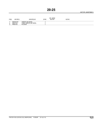 20-25
MOTOR (6068TBM01)
NR. SERIE
ITEM NR.PECA DESCRICAO QTDE MOTOR NOTAS
1 RE502740 VARETA DE NIVEL 1
2 R501178 TUBO VARETA DE NIVEL 1
3 R502725 PLUGUE 1
TRATOR 6125J (EDICAO SUL-AMERICANA) PC8539P (01-JUL-10) 20-25
PN=71
 