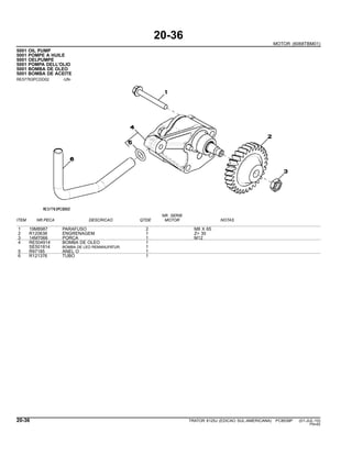 20-36
MOTOR (6068TBM01)
5001 OIL PUMP
5001 POMPE A HUILE
5001 OELPUMPE
5001 POMPA DELL’OLIO
5001 BOMBA DE OLEO
5001 BOMBA DE ACEITE
RE57763PCDD02 -UN-
NR. SERIE
ITEM NR.PECA DESCRICAO QTDE MOTOR NOTAS
1 19M8987 PARAFUSO 2 M8 X 65
2 R120638 ENGRENAGEM 1 Z= 30
3 14M7066 PORCA 1 M12
4 RE504914 BOMBA DE OLEO 1
SE501814 BOMBA DE LEO REMANUFATUR. 1
5 R97185 ANEL O 1
6 R121376 TUBO 1
20-36 TRATOR 6125J (EDICAO SUL-AMERICANA) PC8539P (01-JUL-10)
PN=82
 