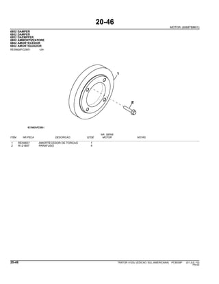 20-46
MOTOR (6068TBM01)
6802 DAMPER
6802 DAMPER
6802 DAEMPFER
6802 AMMORTIZZATORE
6802 AMORTECEDOR
6802 AMORTIGUADOR
RE59826PCDB01 -UN-
NR. SERIE
ITEM NR.PECA DESCRICAO QTDE MOTOR NOTAS
1 RE59827 AMORTECEDOR DE TORCAO 1
2 R121897 PARAFUSO 4
20-46 TRATOR 6125J (EDICAO SUL-AMERICANA) PC8539P (01-JUL-10)
PN=92
 