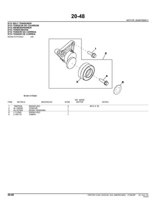 20-48
MOTOR (6068TBM01)
8733 BELT TENSIONER
8733 TENDEUR DE COURROIE
8733 RIEMENSPANNER
8733 TENDICINGHIA
8733 TENSOR DA CORREIA
8733 TENSOR DE CORREA
RE540151PCDA01 -UN-
NR. SERIE
ITEM NR.PECA DESCRICAO QTDE MOTOR NOTAS
1 19M7835 PARAFUSO 3 M10 X 35
2 AL156090 TENSOR 1
3 AL157593 RODA TENSORA 1
4 L112545 PARAFUSO 1
5 L154170 TAMPA 1
20-48 TRATOR 6125J (EDICAO SUL-AMERICANA) PC8539P (01-JUL-10)
PN=94
 