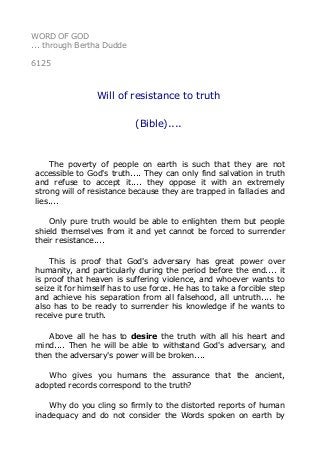 WORD OF GOD 
... through Bertha Dudde 
6125 
Will of resistance to truth 
(Bible).... 
The poverty of people on earth is such that they are not 
accessible to God's truth.... They can only find salvation in truth 
and refuse to accept it.... they oppose it with an extremely 
strong will of resistance because they are trapped in fallacies and 
lies.... 
Only pure truth would be able to enlighten them but people 
shield themselves from it and yet cannot be forced to surrender 
their resistance.... 
This is proof that God's adversary has great power over 
humanity, and particularly during the period before the end.... it 
is proof that heaven is suffering violence, and whoever wants to 
seize it for himself has to use force. He has to take a forcible step 
and achieve his separation from all falsehood, all untruth.... he 
also has to be ready to surrender his knowledge if he wants to 
receive pure truth. 
Above all he has to desire the truth with all his heart and 
mind.... Then he will be able to withstand God's adversary, and 
then the adversary's power will be broken.... 
Who gives you humans the assurance that the ancient, 
adopted records correspond to the truth? 
Why do you cling so firmly to the distorted reports of human 
inadequacy and do not consider the Words spoken on earth by 
 