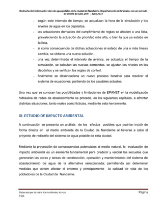 Rediseño del sistema de redes de agua potable de la ciudad de Nandaime, Departamento de Granada, con un periodo
de diseño de Julio 2011 – Julio 2031
Elaborado por Ariadna Karina Méndez Arvizú Página
196
- según este intervalo de tiempo, se actualizan la hora de la simulación y los
niveles de agua en los depósitos.
- las actuaciones derivadas del cumplimiento de reglas se añaden a una lista,
prevaleciendo la actuación de prioridad más alta, o bien la que ya estaba en
la lista.
- si como consecuencia de dichas actuaciones el estado de una o más líneas
cambia, se obtiene una nueva solución.
- una vez determinado el intervalo de avance, se actualiza el tiempo de la
simulación, se calculan las nuevas demandas, se ajustan los niveles en los
depósitos y se verifican las reglas de control.
- finalmente se desencadena un nuevo proceso iterativo para resolver el
sistema de ecuaciones, partiendo de los caudales actuales.
Una vez que se conocen las posibilidades y limitaciones de EPANET en la modelización
hidráulica de redes de abastecimiento se procede, en los siguientes capítulos, a afrontar
distintas situaciones, tanto reales como ficticias, mediante esta herramienta.
XI. ESTUDIO DE IMPACTO AMBIENTAL
A continuación se presenta un análisis de los efectos posibles que podrían incidir de
forma directa en el medio ambiente de la Ciudad de Nandaime al llevarse a cabo el
proyecto de rediseño del sistema de agua potable de esta ciudad.
Mediante la proyección de consecuencias potenciales al medio natural, la evaluación de
impacto ambiental es un elemento fundamental para predecir y valorar las secuelas que
generarán las obras y tareas de construcción, operación y mantenimiento del sistema de
abastecimiento de agua de la alternativa seleccionada; permitiendo así determinar
medidas que eviten afectar el entorno y principalmente la calidad de vida de los
pobladores de la Ciudad de Nandaime.
 