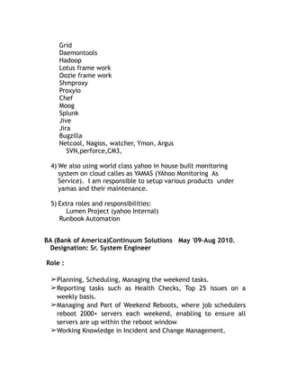 Grid
Daemontools
Hadoop
Lotus frame work
Oozie frame work
Shmproxy
Proxyio
Chef
Moog
Splunk
Jive
Jira
Bugzilla
Netcool, Nagios, watcher, Ymon, Argus
SVN,perforce,CM3,
4) We also using world class yahoo in house built monitoring
system on cloud calles as YAMAS (YAhoo Monitoring As
Service). I am responsible to setup various products under
yamas and their maintenance.
5) Extra roles and responsibilities:
Lumen Project (yahoo Internal)
Runbook Automation
BA (Bank of America)Continuum Solutions May '09–Aug 2010.
Designation: Sr. System Engineer
Role :
➢Planning, Scheduling, Managing the weekend tasks.
➢Reporting tasks such as Health Checks, Top 25 issues on a
weekly basis.
➢Managing and Part of Weekend Reboots, where job schedulers
reboot 2000+ servers each weekend, enabling to ensure all
servers are up within the reboot window
➢Working Knowledge in Incident and Change Management.
 