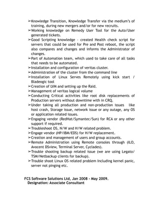 ➢Knowledge Transition, Knowledge Transfer via the medium’s of
training, during new mergers and/or for new recruits.
➢Working knowledge on Remedy User Tool for the Auto/User
generated tickets.
➢Good Scripting knowledge – created Health check script for
servers that could be used for Pre and Post reboot, the script
also compares and changes and informs the Administrator of
changes.
➢Part of Automation team, which used to take care of all tasks
that needs to be automated.
➢Installation and configuration of veritas cluster.
➢Administration of the cluster from the command line
➢Installation of Linux Serves Remotely using kick start /
Bladeogic tool
➢Creation of LVM and setting up the Raid.
➢Management of veritas logical volume
➢Conducting Critical activities like root disk replacements of
Production servers without downtime with in CRQ.
➢Under taking all production and non-production issues like
host crash, Storage issue, network issue or any outage, any OS
or application related issues.
➢Engaging vendor (RedHat/Symantec/Sun) for RCA or any other
support if required.
➢Troubleshoot OS, N/W and H/W related problem.
➢Engage vendor (HP/IBM/EDS) for H/W replacement.
➢Creation and management of users and group accounts.
➢Remote Administration using Remote consoles through (ILO,
Avocent DSview, Terminal Server, Cyclades).
➢Trouble shooting backup related issue (we are using Legato/
TSM/Netbackup clients for backup).
➢Trouble shoot Linux OS related problem Including kernel panic,
server not pinging etc.
FCS Software Solutions Ltd, Jan 2008 - May 2009.
Designation: Associate Consultant
 