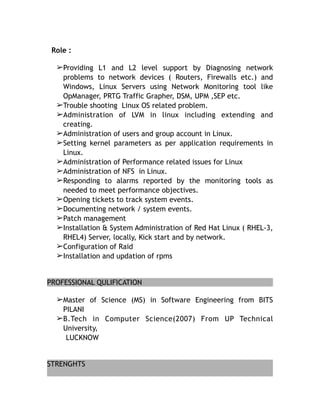 Role :
➢Providing L1 and L2 level support by Diagnosing network
problems to network devices ( Routers, Firewalls etc.) and
Windows, Linux Servers using Network Monitoring tool like
OpManager, PRTG Traffic Grapher, DSM, UPM ,SEP etc.
➢Trouble shooting Linux OS related problem.
➢Administration of LVM in linux including extending and
creating.
➢Administration of users and group account in Linux.
➢Setting kernel parameters as per application requirements in
Linux.
➢Administration of Performance related issues for Linux
➢Administration of NFS in Linux.
➢Responding to alarms reported by the monitoring tools as
needed to meet performance objectives.
➢Opening tickets to track system events.
➢Documenting network / system events.
➢Patch management
➢Installation & System Administration of Red Hat Linux ( RHEL-3,
RHEL4) Server, locally, Kick start and by network.
➢Configuration of Raid
➢Installation and updation of rpms
PROFESSIONAL QULIFICATION
➢Master of Science (MS) in Software Engineering from BITS
PILANI
➢B.Tech in Computer Science(2007) From UP Technical
University,
LUCKNOW
STRENGHTS
 