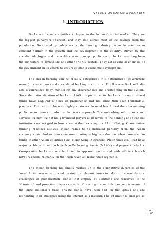 17
A STUDY ON BANKING INDUSTRY
1. INTRODUCTION
Banks are the most significant players in the Indian financial market. They are
the biggest purveyors of credit, and they also attract most of the savings from the
population. Dominated by public sector, the banking industry has so far acted as an
efficient partner in the growth and the development of the country. Driven by the
socialist ideologies and the welfare state concept, public sector banks have long been
the supporters of agriculture and other priority sectors. They act as crucial channels of
the government in its efforts to ensure equitable economic development.
The Indian banking can be broadly categorized into nationalized (government
owned), private banks and specialized banking institutions. The Reserve Bank of India
acts a centralized body monitoring any discrepancies and shortcoming in the system.
Since the nationalization of banks in 1969, the public sector banks or the nationalized
banks have acquired a place of prominence and has since then seen tremendous
progress. The need to become highly customer focused has forced the slow-moving
public sector banks to adopt a fast track approach. The unleashing of products and
services through the net has galvanized players at all levels of the banking and financial
institutions market grid to look anew at their existing portfolio offering. Conservative
banking practices allowed Indian banks to be insulated partially from the Asian
currency crisis. Indian banks are now quoting a higher valuation when compared to
banks in other Asian countries (viz. Hong Kong, Singapore, Philippines etc.) that have
major problems linked to huge Non Performing Assets (NPA’s) and payment defaults.
Co-operative banks are nimble footed in approach and armed with efficient branch
networks focus primarily on the ‘high revenue’ niche retail segments.
The Indian banking has finally worked up to the competitive dynamics of the
‘new’ Indian market and is addressing the relevant issues to take on the multifarious
challenges of globalization. Banks that employ IT solutions are perceived to be
‘futuristic’ and proactive players capable of meeting the multifarious requirements of
the large customer’s base. Private Banks have been fast on the uptake and are
reorienting their strategies using the internet as a medium The Internet has emerged as
 