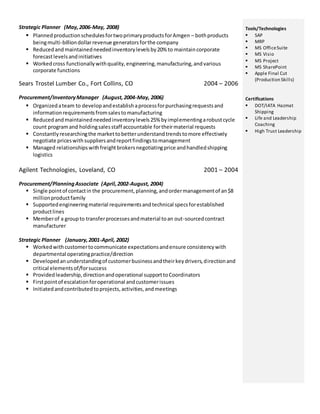 Strategic Planner (May, 2006-May, 2008) 
 Planned production schedules for two primary products for Amgen – both products 
being multi-billion dollar revenue generators for the company 
 Reduced and maintained needed inventory levels by 20% to maintain corporate 
forecast levels and initiatives 
 Worked cross functionally with quality, engineering, manufacturing, and various 
corporate functions 
Sears Trostel Lumber Co., Fort Collins, CO 2004 – 2006 
Procurement/Inventory Manager (August, 2004-May, 2006) 
 Organized a team to develop and establish a process for purchasing requests and 
information requirements from sales to manufacturing 
 Reduced and maintained needed inventory levels 25% by implementing a robust cycle 
count program and holding sales staff accountable for their material requests 
 Constantly researching the market to better understand trends to more effectively 
negotiate prices with suppliers and report findings to management 
 Managed relationships with freight brokers negotiating price and handled shipping 
logistics 
Agilent Technologies, Loveland, CO 2001 – 2004 
Procurement/Planning Associate (April, 2002-August, 2004) 
 Single point of contact in the procurement, planning, and order management of an $8 
million product family 
 Supported engineering material requirements and technical specs for established 
product lines 
 Member of a group to transfer processes and material to an out-sourced contract 
manufacturer 
Strategic Planner (January, 2001-April, 2002) 
 Worked with customer to communicate expectations and ensure consistency with 
departmental operating practice/direction 
 Developed an understanding of customer business and their key drivers, direction and 
critical elements of/for success 
 Provided leadership, direction and operational support to Coordinators 
 First point of escalation for operational and customer issues 
 Initiated and contributed to projects, activities, and meetings 
Tools/Technologies 
 SAP 
 MRP 
 MS Office Suite 
 MS Visio 
 MS Project 
 MS SharePoint 
 Apple Final Cut 
(Production Skills) 
Certifications 
 DOT/IATA Hazmat 
Shipping 
 Life and Leadership 
Coaching 
 High Trust Leadership 
