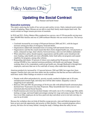 www.policymattersohio.org
Updating the Social Contract
Amy Hanauer and Sarah Osmer
Executive summary
This report, analyzing the results of two surveys and a policy review, finds a tattered social contract
in need of updating. Many Ohioans are not able to meet their family needs despite hard work. The
social contract no longer ensures provision of essentials.
In 2010 and 2011, Policy Matters Ohio conducted two surveys, one of 150 non-profits serving more
than 100,000 Ohio families and one of 2,000 northeast Ohioans who use social services. The surveys
found:
• Caseloads increased by an average of 60 percent between 2008 and 2011, with the largest
increases among providers of emergency food and shelter.
• Organizations added staff, demanded more of existing staff and turned clients away.
• Organizations said that the crunch meant that their clients skipped health care, rent payments or
meals; exhausted savings; shed vehicles; borrowed money; and even left children unattended.
• When asked how policy should respond, organizations said the public sector should provide
more funding, make health care more affordable, better fund safety net programs and expand
eligibility for programs, among other reforms.
• Responding individuals, 92 percent of whom were employed but 80 percent of whom were
earning $30,000 or less, reported enormous problems with health care and hunger. Despite
working, three in five respondents could not get health care, through Medicaid or through their
employers, and more than one in five said lack of money often made them skip meals.
American productivity increased by 112 percent between 1968 and 2008, but wages have been
stagnant. Families have also sent more adults into the workforce but that has not been sufficient to
meet basic needs. Other findings on returns to work include:
• Despite work effort and productivity, poverty recently reached its highest rate in 50 years,
unemployment remains high, and many have left the labor market. Inequality is also at
staggering levels nationally.
• Between 1983 and 2001 the percentage of 56-64 year olds with defined benefit retirement plans
declined from 70 percent to less than 50 percent. Many households don’t have access to any
retirement plan beyond Social Security.
• Health insurance provision has declined sharply with nearly one in five working-age Ohio adults
lacking coverage, and much higher percentages among low-wage and young workers. More than
four in ten Ohio employees do not have paid sick days and about seven in ten lack sick days to
care for an ill child.
Because the workplace does not help all families escape poverty, state and federal programs have
been set up to provide opportunity and security to Ohio families. These essential programs relieve
poverty, but leave far too many behind. Among the study’s findings about the safety net are:
Basic needs
May 2012
 