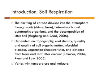 Introduction: Soil Respiration
The emitting of carbon dioxide into the atmosphere
through roots (rhizosphere), heterotrophic and
autotrophic organisms, and the decomposition of
litter fall (Hogberg and Read, 2006).
Dependent on: topography, root density, quantity
and quality of soil organic matter, microbial
biomass, vegetation characteristics, and distance
from trees and leaf litter amount (Chimner, 2004;
Ryan and Law, 2005).
Varies with temperature and moisture.
 