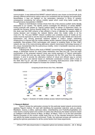 TELKOMNIKA ISSN: 1693-6930 
Efficient P2P data dissemination in integrated optical and wireless networks... (M. A. Wong)
1643
communication. It was believed that MANET network behavior was chosen as benchmark study
whereby different performance metrics were to be considered that are topology and packet flow.
Nevertheless, it was not highlight on the parameters interaction in terms of variation
consequence considering the various mobility speed which could bring better quality into
the performance characteristic in MANET.
Based on brief literature reviews shows that only a few previous publish works literally
associated to our studies. The identify authors investigate the efficiency of certain MANET
routing protocols with respect to Taguchi method based on design of experiment (DoE), for
example the Dynamic Source Routing (DSR) [12, 13]. The only possible drawback related to
this study was that DSR scheme is less efficient in terms of alleviate the negative effect of
routing decision and increase the network lifetime when the mobile nodes is at the
move [14, 15]. The poor MANET network condition and unreliable nature of mobile ad hoc
nodes must be improved to use the resources effectively to ensure high reliable and robust link
transmission [16]. Among advanced solutions applied in today’s system networking
infrastructure to improve both the mobile wireless access networks resource effectiveness and
availability, fiber-wireless (FiWi) technologies with respect to enabling Radio & Fiber (R&F)
network are one of the most promising alternative network transmission technology because of
the unique characteristics like the autonomous mobility, richer in bandwidth resources and low
fiber attenuation [17, 18].
Following that, there is other study of MANET connectivity that investigated the topology
design in distributed manner for urban power distribution over fiber link [19]. Thus the major
concentration of the proposed research study was routing approach of Taguchi optimization
AODVUU routing [20] and was also further introduced into the FiWi area from the wireless
domains. It aims to provide the alternative method of robust and efficient way to connect
MANET end users and Internet based on distributed coordination function (DCF) mode of
the IEEE 802.11g [21, 22] with consideration of providing QoS-assurance under limited of
resource consumption with respect to increase the number of nodes.
Figure 1. Evolution of mobile wireless access network technology [23]
2. Research Method
Figure 2 shows the optimization process for this particular tested network environments
applying Taguchi method. It’s start with identifying the parameter (rate-limit, wait_on_reboot,
llfeedback, receive_n_hellos, optimized_hellos, checkNextHop and PublicRoutingstables) and
noise factors (varying speed and number of nodes) that influencing the tested scenarios based
on intelligent multi-rate scheme (6 Mbps, 24 Mbps, 54 Mbps). Then it is to the start parameter
filtering processes on the number mobile hosts that run on the intended dimension area thus
can specify the tested scenarios environment. Finally, the optimized process will continue until
getting the optimize parameters for all the control factors from these experiments.
 