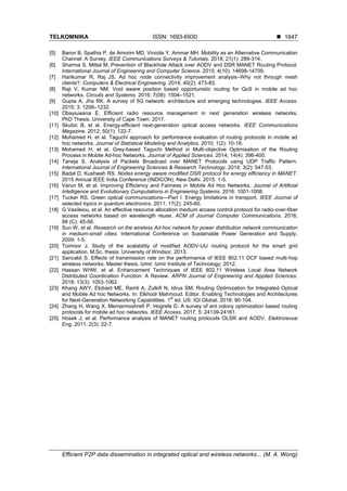 TELKOMNIKA ISSN: 1693-6930 
Efficient P2P data dissemination in integrated optical and wireless networks... (M. A. Wong)
1647
[5] Baron B, Spathis P, de Amorim MD, Viniotis Y, Ammar MH. Mobility as an Alternative Communication
Channel: A Survey. IEEE Communications Surveys & Tutorials. 2018; 21(1): 289-314.
[6] Sharma S, Mittal M. Prevention of Blackhole Attack over AODV and DSR MANET Routing Protocol.
International Journal of Engineering and Computer Science. 2015; 4(10): 14698-14709.
[7] Harikumar R, Raj JS. Ad hoc node connectivity improvement analysis–Why not through mesh
clients?. Computers & Electrical Engineering. 2014; 40(2): 473-83.
[8] Raji V, Kumar NM. Void aware position based opportunistic routing for QoS in mobile ad hoc
networks. Circuits and Systems. 2016; 7(08): 1504–1521.
[9] Gupta A, Jha RK. A survey of 5G network: architecture and emerging technologies. IEEE Access.
2015; 3: 1206–1232.
[10] Obayiuwana E. Efficient radio resource management in next generation wireless networks.
PhD Thesis. University of Cape Town; 2017.
[11] Skubic B, et al. Energy-efficient next-generation optical access networks. IEEE Communications
Magazine. 2012; 50(1): 122-7.
[12] Mohamed H, et al. Taguchi approach for performance evaluation of routing protocols in mobile ad
hoc networks. Journal of Statistical Modeling and Analytics. 2010; 1(2): 10-18.
[13] Mohamed H, et al. Grey-based Taguchi Method in Multi-objective Optimisation of the Routing
Process in Mobile Ad-hoc Networks. Journal of Applied Sciences. 2014; 14(4): 396-400.
[14] Taneja S. Analysis of Packets Broadcast over MANET Protocols using UDP Traffic Pattern.
International Journal of Engineering Sciences & Research Technology. 2014; 3(2): 547-53.
[15] Badal D, Kushwah RS. Nodes energy aware modified DSR protocol for energy efficiency in MANET.
2015 Annual IEEE India Conference (INDICON). New Delhi. 2015: 1-5.
[16] Varun M, et al. Improving Efficiency and Fairness in Mobile Ad Hoc Networks. Journal of Artificial
Intelligence and Evolutionary Computations in Engineering Systems. 2016: 1001-1008.
[17] Tucker RS. Green optical communications—Part I: Energy limitations in transport. IEEE Journal of
selected topics in quantum electronics. 2011; 17(2): 245-60.
[18] G Vasileiou, et al. An effective resource allocation medium access control protocol for radio-over-fiber
access networks based on wavelength reuse. ACM of Journal Computer Communications. 2016;
88 (C): 45-56.
[19] Sun W, et al. Research on the wireless Ad-hoc network for power distribution network communication
in medium-small cities. International Conference on Sustainable Power Generation and Supply.
2009: 1-5.
[20] Toimoor J. Study of the scalability of modified AODV-UU routing protocol for the smart grid
application. M.Sc. thesis. University of Windsor. 2013.
[21] Sancakli S. Effects of transmission rate on the performance of IEEE 802.11 DCF based multi-hop
wireless networks. Master thesis. Izmir: Izmir Institute of Technology; 2012.
[22] Hassan WHW, et al. Enhancement Techniques of IEEE 802.11 Wireless Local Area Network
Distributed Coordination Function: A Review. ARPN Journal of Engineering and Applied Sciences.
2018; 13(3): 1053-1062.
[23] Khang AWY, Elobaid ME, Ramli A, Zulkifi N, Idrus SM. Routing Optimization for Integrated Optical
and Mobile Ad hoc Networks. In: Elkhodr Mahmoud. Editor. Enabling Technologies and Architectures
for Next-Generation Networking Capabilities. 1
st
ed. US: IGI Global. 2018: 90-104.
[24] Zhang H, Wang X, Memarmoshrefi P, Hogrefe D. A survey of ant colony optimization based routing
protocols for mobile ad hoc networks. IEEE Access. 2017; 5: 24139-24161.
[25] Hosek J, et al. Performance analysis of MANET routing protocols OLSR and AODV. Elektrorevue
Eng. 2011; 2(3): 22-7.
 