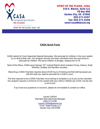 CASA Quick Facts
CASA stands for Court Appointed Special Advocates. We advocate for children in the court system
by no fault of their own. Our program recruits and trains volunteers from the community to
advocate for children. We serve children of all ages, ranging from 0-18.
Spirit of the Plains, CASA serve Kansas’ 25th
Judicial District which includes Finney, Kearny, Scott,
Whichita, Greeley and Hamilton counties.
Becoming a CASA Volunteer requires about 25-30 hours of training and that training equips you
with the tools you need to advocate for a child in court.
The time required to be a CASA Volunteer once training is complete is up to you as the volunteer.
Our program requires a minimum of one contact with your child or children per month, but the rest
is up to you!
If you have any questions or concerns, please do not hesitate to contact our office.
Lauren LaPoint
Volunteer Recruiter/Case Manager
(620) 271-6198
Lauren.CASA@wbsnet.org
310 E. Walnut Suite LL3
Garden City, KS 67846
SPIRIT OF THE PLAINS, CASA
310 E. Walnut, Suite LL3
PO Box 656
Garden City, KS 67846
620-271-6197
Fax: 620-271-6196
email:casa@wbsnet.org
 