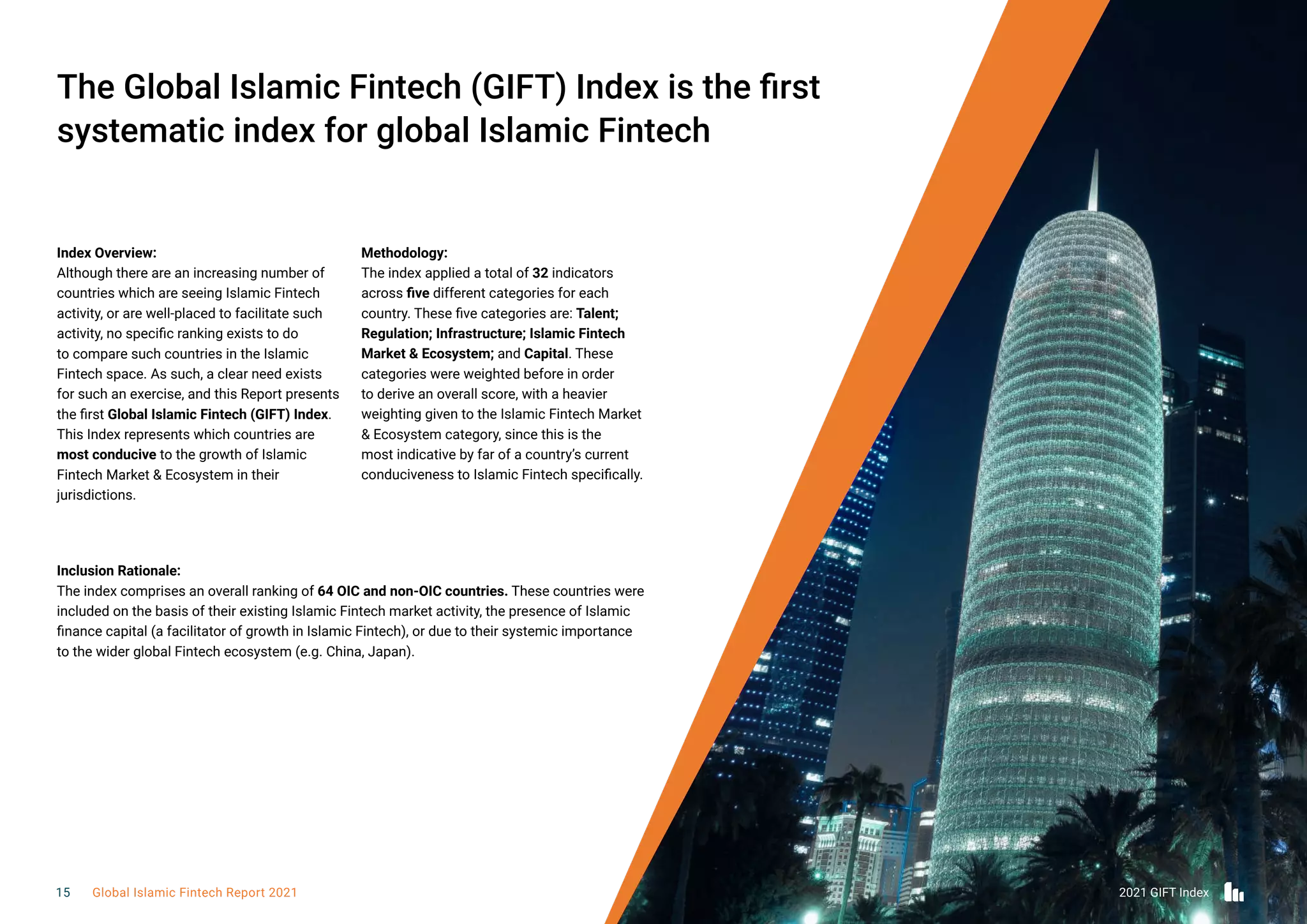 Index Overview:
Although there are an increasing number of
countries which are seeing Islamic Fintech
activity, or are well-placed to facilitate such
activity, no specific ranking exists to do
to compare such countries in the Islamic
Fintech space. As such, a clear need exists
for such an exercise, and this Report presents
the first Global Islamic Fintech (GIFT) Index.
This Index represents which countries are
most conducive to the growth of Islamic
Fintech Market & Ecosystem in their
jurisdictions.
Methodology:
The index applied a total of 32 indicators
across five different categories for each
country. These five categories are: Talent;
Regulation; Infrastructure; Islamic Fintech
Market & Ecosystem; and Capital. These
categories were weighted before in order
to derive an overall score, with a heavier
weighting given to the Islamic Fintech Market
& Ecosystem category, since this is the
most indicative by far of a country’s current
conduciveness to Islamic Fintech specifically.
The Global Islamic Fintech (GIFT) Index is the first
systematic index for global Islamic Fintech
Inclusion Rationale:
The index comprises an overall ranking of 64 OIC and non-OIC countries. These countries were
included on the basis of their existing Islamic Fintech market activity, the presence of Islamic
finance capital (a facilitator of growth in Islamic Fintech), or due to their systemic importance
to the wider global Fintech ecosystem (e.g. China, Japan).
2021 GIFT Index
15 Global Islamic Fintech Report 2021
 