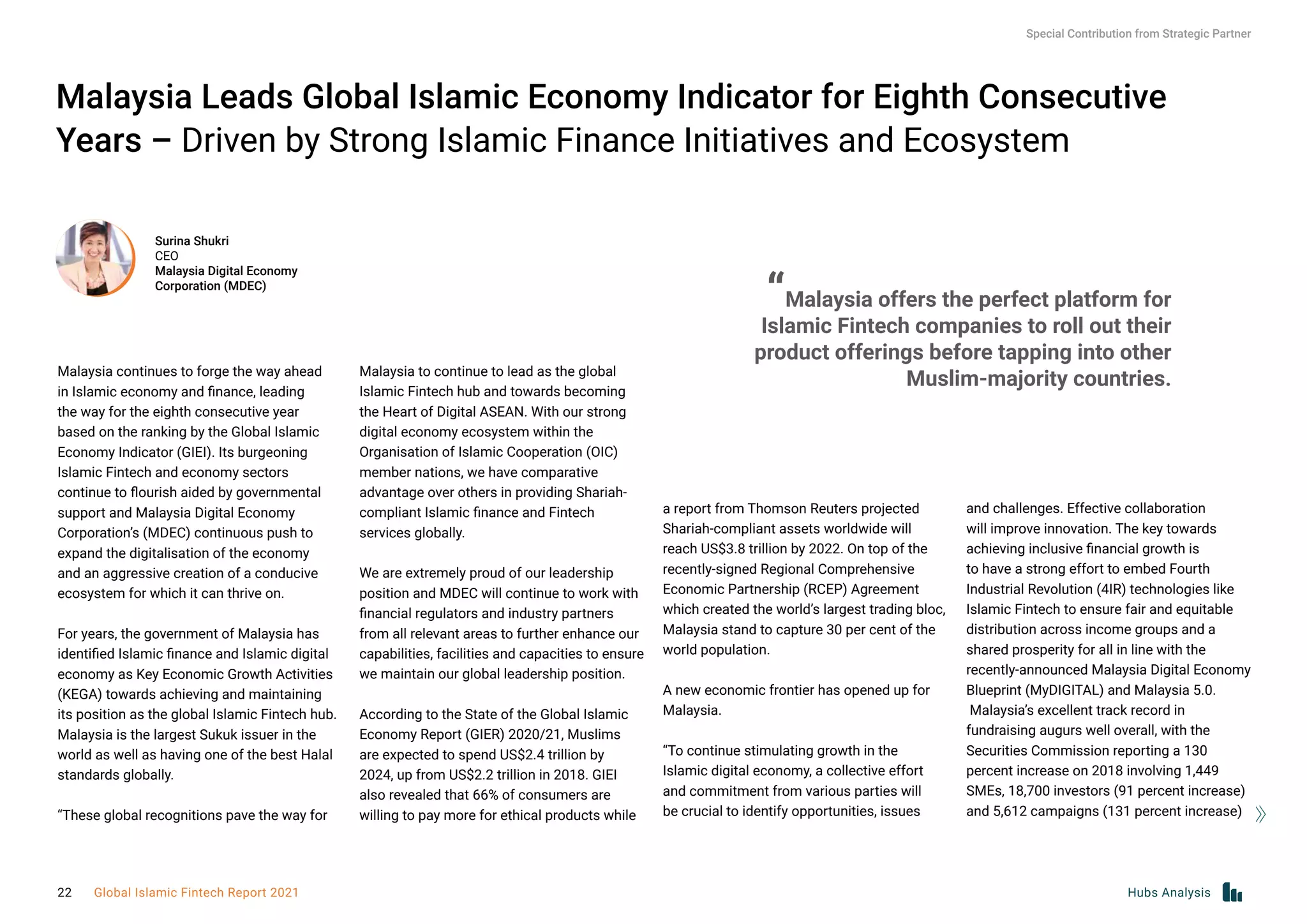 Malaysia Leads Global Islamic Economy Indicator for Eighth Consecutive
Years – Driven by Strong Islamic Finance Initiatives and Ecosystem
Malaysia continues to forge the way ahead
in Islamic economy and finance, leading
the way for the eighth consecutive year
based on the ranking by the Global Islamic
Economy Indicator (GIEI). Its burgeoning
Islamic Fintech and economy sectors
continue to flourish aided by governmental
support and Malaysia Digital Economy
Corporation’s (MDEC) continuous push to
expand the digitalisation of the economy
and an aggressive creation of a conducive
ecosystem for which it can thrive on.
 
For years, the government of Malaysia has
identified Islamic finance and Islamic digital
economy as Key Economic Growth Activities
(KEGA) towards achieving and maintaining
its position as the global Islamic Fintech hub.
Malaysia is the largest Sukuk issuer in the
world as well as having one of the best Halal
standards globally.
 
“These global recognitions pave the way for
Malaysia to continue to lead as the global
Islamic Fintech hub and towards becoming
the Heart of Digital ASEAN. With our strong
digital economy ecosystem within the
Organisation of Islamic Cooperation (OIC)
member nations, we have comparative
advantage over others in providing Shariah-
compliant Islamic finance and Fintech
services globally.
 
We are extremely proud of our leadership
position and MDEC will continue to work with
financial regulators and industry partners
from all relevant areas to further enhance our
capabilities, facilities and capacities to ensure
we maintain our global leadership position.
 
According to the State of the Global Islamic
Economy Report (GIER) 2020/21, Muslims
are expected to spend US$2.4 trillion by
2024, up from US$2.2 trillion in 2018. GIEI
also revealed that 66% of consumers are
willing to pay more for ethical products while
a report from Thomson Reuters projected
Shariah-compliant assets worldwide will
reach US$3.8 trillion by 2022. On top of the
recently-signed Regional Comprehensive
Economic Partnership (RCEP) Agreement
which created the world’s largest trading bloc,
Malaysia stand to capture 30 per cent of the
world population.
 
A new economic frontier has opened up for
Malaysia.
“To continue stimulating growth in the
Islamic digital economy, a collective effort
and commitment from various parties will
be crucial to identify opportunities, issues
and challenges. Effective collaboration
will improve innovation. The key towards
achieving inclusive financial growth is
to have a strong effort to embed Fourth
Industrial Revolution (4IR) technologies like
Islamic Fintech to ensure fair and equitable
distribution across income groups and a
shared prosperity for all in line with the
recently-announced Malaysia Digital Economy
Blueprint (MyDIGITAL) and Malaysia 5.0.
 Malaysia’s excellent track record in
fundraising augurs well overall, with the
Securities Commission reporting a 130
percent increase on 2018 involving 1,449
SMEs, 18,700 investors (91 percent increase)
and 5,612 campaigns (131 percent increase)
Surina Shukri
CEO
Malaysia Digital Economy
Corporation (MDEC)
“Malaysia offers the perfect platform for
Islamic Fintech companies to roll out their
product offerings before tapping into other
Muslim-majority countries.
Special Contribution from Strategic Partner
Hubs Analysis
22 Global Islamic Fintech Report 2021
 