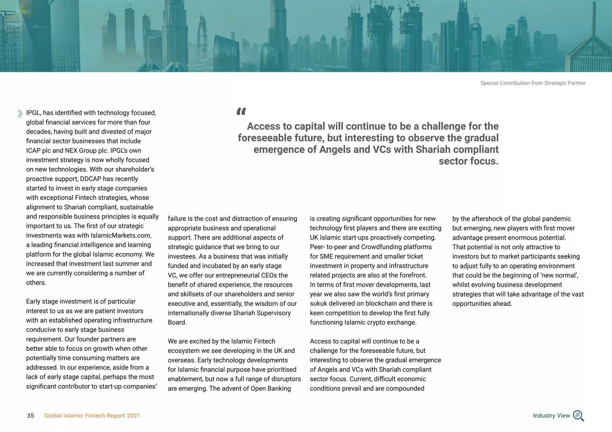IPGL, has identified with technology focused,
global financial services for more than four
decades, having built and divested of major
financial sector businesses that include
ICAP plc and NEX Group plc. IPGL’s own
investment strategy is now wholly focused
on new technologies. With our shareholder’s
proactive support, DDCAP has recently
started to invest in early stage companies
with exceptional Fintech strategies, whose
alignment to Shariah compliant, sustainable
and responsible business principles is equally
important to us. The first of our strategic
investments was with IslamicMarkets.com,
a leading financial intelligence and learning
platform for the global Islamic economy. We
increased that investment last summer and
we are currently considering a number of
others.
Early stage investment is of particular
interest to us as we are patient investors
with an established operating infrastructure
conducive to early stage business
requirement. Our founder partners are
better able to focus on growth when other
potentially time consuming matters are
addressed. In our experience, aside from a
lack of early stage capital, perhaps the most
significant contributor to start-up companies’
failure is the cost and distraction of ensuring
appropriate business and operational
support. There are additional aspects of
strategic guidance that we bring to our
investees. As a business that was initially
funded and incubated by an early stage
VC, we offer our entrepreneurial CEOs the
benefit of shared experience, the resources
and skillsets of our shareholders and senior
executive and, essentially, the wisdom of our
internationally diverse Shariah Supervisory
Board.
We are excited by the Islamic Fintech
ecosystem we see developing in the UK and
overseas. Early technology developments
for Islamic financial purpose have prioritised
enablement, but now a full range of disruptors
are emerging. The advent of Open Banking
is creating significant opportunities for new
technology first players and there are exciting
UK Islamic start-ups proactively competing.
Peer- to-peer and Crowdfunding platforms
for SME requirement and smaller ticket
investment in property and infrastructure
related projects are also at the forefront.
In terms of first mover developments, last
year we also saw the world’s first primary
sukuk delivered on blockchain and there is
keen competition to develop the first fully
functioning Islamic crypto exchange.
Access to capital will continue to be a
challenge for the foreseeable future, but
interesting to observe the gradual emergence
of Angels and VCs with Shariah compliant
sector focus. Current, difficult economic
conditions prevail and are compounded
by the aftershock of the global pandemic
but emerging, new players with first mover
advantage present enormous potential.
That potential is not only attractive to
investors but to market participants seeking
to adjust fully to an operating environment
that could be the beginning of ‘new normal’,
whilst evolving business development
strategies that will take advantage of the vast
opportunities ahead.
“Access to capital will continue to be a challenge for the
foreseeable future, but interesting to observe the gradual
emergence of Angels and VCs with Shariah compliant
sector focus.
Special Contribution from Strategic Partner
Industry View
35 Global Islamic Fintech Report 2021
 