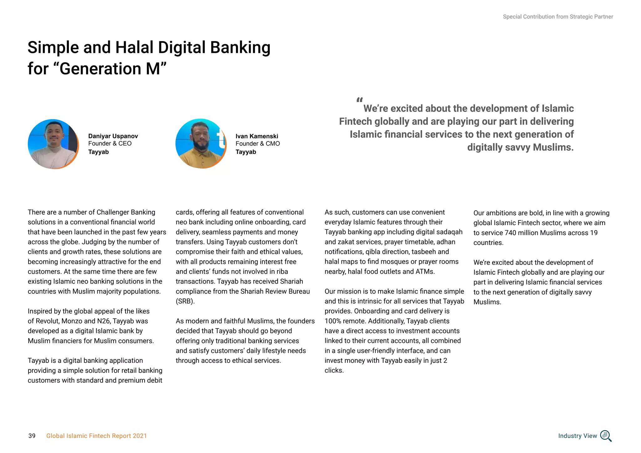 Simple and Halal Digital Banking
for “Generation M”
There are a number of Challenger Banking
solutions in a conventional financial world
that have been launched in the past few years
across the globe. Judging by the number of
clients and growth rates, these solutions are
becoming increasingly attractive for the end
customers. At the same time there are few
existing Islamic neo banking solutions in the
countries with Muslim majority populations.
Inspired by the global appeal of the likes
of Revolut, Monzo and N26, Tayyab was
developed as a digital Islamic bank by
Muslim financiers for Muslim consumers.
Tayyab is a digital banking application
providing a simple solution for retail banking
customers with standard and premium debit
Ivan Kamenski
Founder & CMO
Tayyab
cards, offering all features of conventional
neo bank including online onboarding, card
delivery, seamless payments and money
transfers. Using Tayyab customers don’t
compromise their faith and ethical values,
with all products remaining interest free
and clients’ funds not involved in riba
transactions. Tayyab has received Shariah
compliance from the Shariah Review Bureau
(SRB).
As modern and faithful Muslims, the founders
decided that Tayyab should go beyond
offering only traditional banking services
and satisfy customers’ daily lifestyle needs
through access to ethical services.
As such, customers can use convenient
everyday Islamic features through their
Tayyab banking app including digital sadaqah
and zakat services, prayer timetable, adhan
notifications, qibla direction, tasbeeh and
halal maps to find mosques or prayer rooms
nearby, halal food outlets and ATMs.
Our mission is to make Islamic finance simple
and this is intrinsic for all services that Tayyab
provides. Onboarding and card delivery is
100% remote. Additionally, Tayyab clients
have a direct access to investment accounts
linked to their current accounts, all combined
in a single user-friendly interface, and can
invest money with Tayyab easily in just 2
clicks.
Special Contribution from Strategic Partner
Daniyar Uspanov
Founder & CEO
Tayyab
“We’re excited about the development of Islamic
Fintech globally and are playing our part in delivering
Islamic financial services to the next generation of
digitally savvy Muslims.
Our ambitions are bold, in line with a growing
global Islamic Fintech sector, where we aim
to service 740 million Muslims across 19
countries.
We’re excited about the development of
Islamic Fintech globally and are playing our
part in delivering Islamic financial services
to the next generation of digitally savvy
Muslims.
Industry View
39 Global Islamic Fintech Report 2021
 