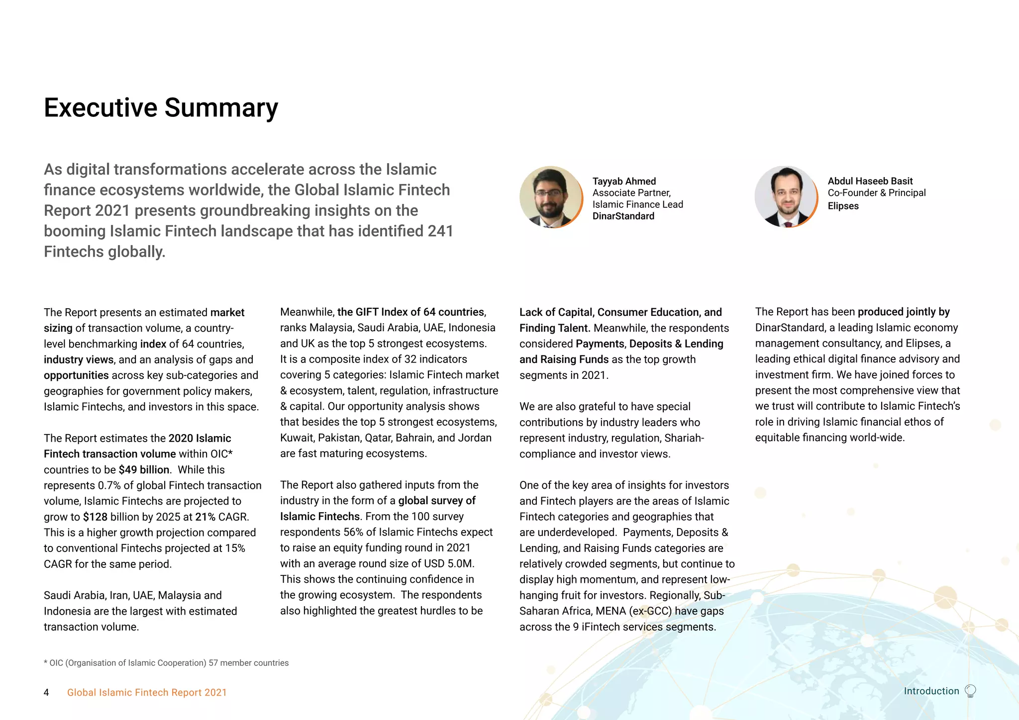 Introduction
Executive Summary
The Report presents an estimated market
sizing of transaction volume, a country-
level benchmarking index of 64 countries,
industry views, and an analysis of gaps and
opportunities across key sub-categories and
geographies for government policy makers,
Islamic Fintechs, and investors in this space.
The Report estimates the 2020 Islamic
Fintech transaction volume within OIC*
countries to be $49 billion.  While this
represents 0.7% of global Fintech transaction
volume, Islamic Fintechs are projected to
grow to $128 billion by 2025 at 21% CAGR. 
This is a higher growth projection compared
to conventional Fintechs projected at 15%
CAGR for the same period. 
Saudi Arabia, Iran, UAE, Malaysia and
Indonesia are the largest with estimated
transaction volume. 
Meanwhile, the GIFT Index of 64 countries,
ranks Malaysia, Saudi Arabia, UAE, Indonesia
and UK as the top 5 strongest ecosystems. 
It is a composite index of 32 indicators
covering 5 categories: Islamic Fintech market
& ecosystem, talent, regulation, infrastructure
& capital. Our opportunity analysis shows
that besides the top 5 strongest ecosystems,
Kuwait, Pakistan, Qatar, Bahrain, and Jordan
are fast maturing ecosystems.   
The Report also gathered inputs from the
industry in the form of a global survey of
Islamic Fintechs. From the 100 survey
respondents 56% of Islamic Fintechs expect
to raise an equity funding round in 2021
with an average round size of USD 5.0M.
This shows the continuing confidence in
the growing ecosystem.  The respondents
also highlighted the greatest hurdles to be
Lack of Capital, Consumer Education, and
Finding Talent. Meanwhile, the respondents
considered Payments, Deposits & Lending
and Raising Funds as the top growth
segments in 2021.
We are also grateful to have special
contributions by industry leaders who
represent industry, regulation, Shariah-
compliance and investor views. 
One of the key area of insights for investors
and Fintech players are the areas of Islamic
Fintech categories and geographies that
are underdeveloped.  Payments, Deposits &
Lending, and Raising Funds categories are
relatively crowded segments, but continue to
display high momentum, and represent low-
hanging fruit for investors. Regionally, Sub-
Saharan Africa, MENA (ex-GCC) have gaps
across the 9 iFintech services segments.
The Report has been produced jointly by
DinarStandard, a leading Islamic economy
management consultancy, and Elipses, a
leading ethical digital finance advisory and
investment firm. We have joined forces to
present the most comprehensive view that
we trust will contribute to Islamic Fintech’s
role in driving Islamic financial ethos of
equitable financing world-wide.  
Abdul Haseeb Basit
Co-Founder & Principal
Elipses
Tayyab Ahmed
Associate Partner,
Islamic Finance Lead
DinarStandard
Introduction
As digital transformations accelerate across the Islamic
finance ecosystems worldwide, the Global Islamic Fintech
Report 2021 presents groundbreaking insights on the
booming Islamic Fintech landscape that has identified 241
Fintechs globally.
* OIC (Organisation of Islamic Cooperation) 57 member countries
4 Global Islamic Fintech Report 2021
 