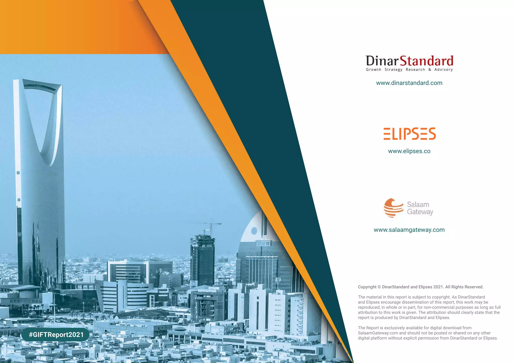 www.dinarstandard.com
www.elipses.co
www.salaamgateway.com
#GIFTReport2021
Copyright © DinarStandard and Elipses 2021. All Rights Reserved.
The material in this report is subject to copyright. As DinarStandard
and Elipses encourage dissemination of this report, this work may be
reproduced, in whole or in part, for non-commercial purposes as long as full
attribution to this work is given. The attribution should clearly state that the
report is produced by DinarStandard and Elipses.
The Report is exclusively available for digital download from
SalaamGateway.com and should not be posted or shared on any other
digital platform without explicit permission from DinarStandard or Elipses.
 