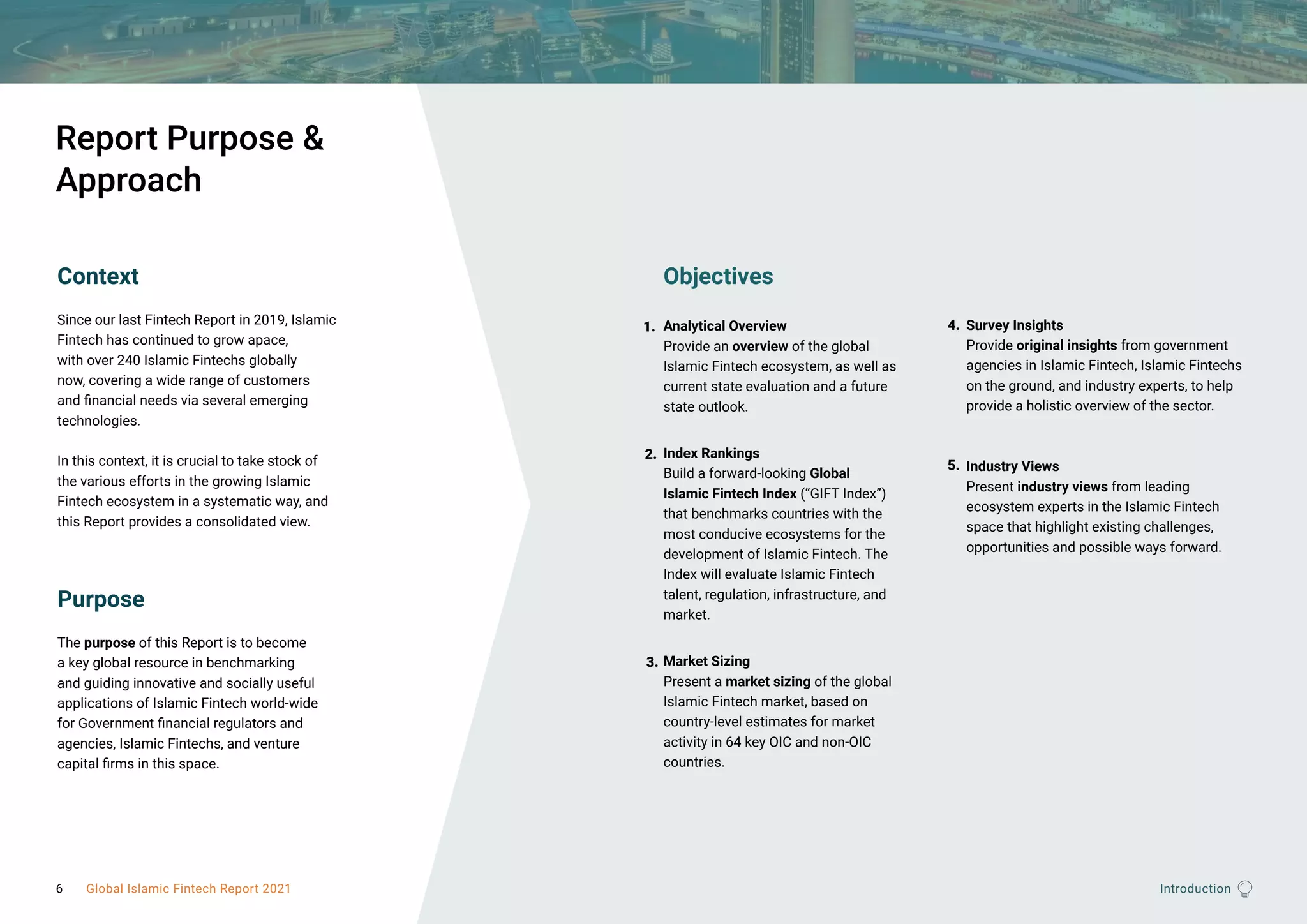 Introduction
Report Purpose &
Approach
Context
Since our last Fintech Report in 2019, Islamic
Fintech has continued to grow apace,
with over 240 Islamic Fintechs globally
now, covering a wide range of customers
and financial needs via several emerging
technologies.
In this context, it is crucial to take stock of
the various efforts in the growing Islamic
Fintech ecosystem in a systematic way, and
this Report provides a consolidated view.
Purpose
The purpose of this Report is to become
a key global resource in benchmarking
and guiding innovative and socially useful
applications of Islamic Fintech world-wide
for Government financial regulators and
agencies, Islamic Fintechs, and venture
capital firms in this space.
Objectives
Analytical Overview
Provide an overview of the global
Islamic Fintech ecosystem, as well as
current state evaluation and a future
state outlook.
Index Rankings
Build a forward-looking Global
Islamic Fintech Index (“GIFT Index”)
that benchmarks countries with the
most conducive ecosystems for the
development of Islamic Fintech. The
Index will evaluate Islamic Fintech
talent, regulation, infrastructure, and
market.
Market Sizing
Present a market sizing of the global
Islamic Fintech market, based on
country-level estimates for market
activity in 64 key OIC and non-OIC
countries.
Survey Insights
Provide original insights from government
agencies in Islamic Fintech, Islamic Fintechs
on the ground, and industry experts, to help
provide a holistic overview of the sector.
Industry Views
Present industry views from leading
ecosystem experts in the Islamic Fintech
space that highlight existing challenges,
opportunities and possible ways forward.
1.
2.
3.
4.
5.
6 Global Islamic Fintech Report 2021
 
