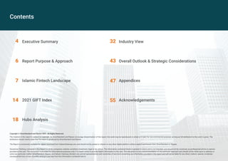 Contents
Executive Summary
Report Purpose & Approach
Islamic Fintech Landscape
2021 GIFT Index
Hubs Analysis
4
6
7
14
18
32
43
47
55
Industry View
Overall Outlook & Strategic Considerations
Appendices
Acknowledgements
Copyright © DinarStandard and Elipses 2021. All Rights Reserved.
The material in this report is subject to copyright. As DinarStandard and Elipses encourage dissemination of this report, this work may be reproduced, in whole or in part, for non-commercial purposes as long as full attribution to this work is given. The
attribution should clearly state that the report is produced by DinarStandard and Elipses.
The Report is exclusively available for digital download from SalaamGateway.com and should not be posted or shared on any other digital platform without explicit permission from DinarStandard or Elipses.
Disclaimer: Nothing contained in this Report or on its companion website constitute investment, legal or tax advice. The information contained herein is general in nature and is not intended, and should not be construed, as professional advice or opinion
provided to the user. This document is provided for informational purposes only; it is meant solely to provide helpful information to the user. This document is not a recommendation of any particular approach and should not be relied upon to address or
solve any particular matter. DinarStandard, Elipses, and Salaam Gateway disclaim any and all representations and warranties of any kind concerning any information provided in this report and will not be liable for any direct, indirect, special, incidental,
consequential loss or loss of profits arising in any way from the information contained here in.
 