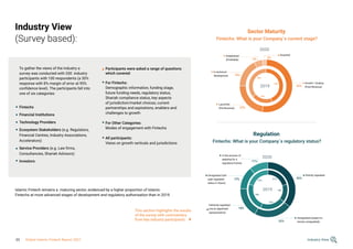 Industry View
(Survey based):
To gather the views of the industry a
survey was conducted with 330 industry
participants with 100 respondents (a 30%
response with 8% margin of error at 95%
confidence level). The participants fell into
one of six categories:
Fintechs
Financial Institutions
Technology Providers
Ecosystem Stakeholders (e.g. Regulators,
Financial Centres, Industry Associations,
Accelerators)
Service Providers (e.g. Law firms,
Consultancies, Shariah Advisors)
Investors
Participants were asked a range of questions
which covered:
For Fintechs:
Demographic information, funding stage,
future funding needs, regulatory status,
Shariah compliance status, key aspects
of jurisdiction/market choices, current
partnerships and aspirations, enablers and
challenges to growth
For Other Categories:
Modes of engagement with Fintechs
All participants:
Views on growth verticals and jurisdictions
Fintechs: What is your Company´s current stage?
2020
2020
2019
2019
Fintechs: What is your Company´s regulatory status?
Sector Maturity
Regulation
Established
(Profitable)
In the process of
applying for a
regulatory license
Unregulated (expect to
remain unregulated)
Unregulated (will
seek regulated
status in future)
Indirectly regulated
(via an appointed
representative)
In technical
development
Launched
(Pre-Revenue)
Acquired
Growth / Scaling
(Post-Revenue)
Directly regulated
5%
11%
22%
13%
18%
22%
18%
3%
52%
36%
36%
21%
44%
15%
20%
21%
24%
21%
Islamic Fintech remains a maturing sector, evidenced by a higher proportion of Islamic
Fintechs at more advanced stages of development and regulatory authorisation than in 2019.
This section highlights the results
of the survey with commentary
from key industry participants
Industry View
33 Global Islamic Fintech Report 2021
 