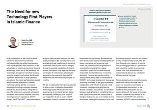 The Need for new
Technology First Players
in Islamic Finance
As a consequence of the Covid-19 global
pandemic Islamic financial markets
participants, like their global counterparts,
have rapidly elevated their awareness of the
advantages of existing and evolving financial
technology. Phase one of the pandemic, not
surprisingly, brought an immediate focus to
ensuring access to technology that brought
significant efficiencies to daily operating
procedures. As market participants grappled
with the sudden imposition of remote
working practices, and the unwelcome
necessity of rotating employees between
remote and physical offices, being able to
place full reliance on sustained, automated
processes that assured business continuity
was of paramount importance. DDCAP
Group’s own ETHOS AFP™ automated trading
and post trade services platform has been
widely available to the marketplace for over
a decade and was a pathfinder in delivering
automated services, with various straight-
through processing capabilities, to Islamic
market participants. Any lingering reticence
on the part of institutions in adopting full
automation has seemingly been swiftly
addressed and resolved during the past 12
months.
We are very pleased to have been positioned
to play our part in delivering dependable,
technology-based efficiencies that have
eased some of our clients’ burden during
an extremely challenging time for all of
us, irrespective of size or scale. DDCAP
has always moved to innovate and push
Stella Cox CBE
Managing Director
DDCAP Group™
Fintechs: What are the greatest
enablers to growth for your firm?
1 Capital
2 Unserved Customers
3 Talent Base
4 Geographic Expansion
5 Increased Digitisation after Covid-19
Greater availability of Capital
remains the biggest enabler to
growth for Islamic Fintechs.
Increased impetus towards
digitisation entered the top five
drivers of opportunity compared
to 2019
Arrows = Change vs 2019
Top 5 enablers ranked by survey
responses from 12 options presented
boundaries with its offering. By example we
were first to move beyond embedding Shariah
based contractual and screening tools
within our platform to include governance
considerations ranging from regular
compliance protocols to sustainable and
responsible asset preferences in inventory
allocation. However, partnership and co-
operation has always been a cornerstone of
DDCAP’s technology development strategy, as
previously illustrated by our ground breaking
collaboration with Refinitiv to provide a fully
integrated treasury trading workflow for
Shariah compliant transactions. Co-operation
between leading brands is compelling, but we
have come to recognise the impetus that is
being created across our core markets by new
businesses creating technologies of their own
but whose ambition, direction and product
is very complementary to DDCAP’s. We
look forward, in our capacity of service
and technology provider to a specialised
and expanding market, to announcing
further joint value propositions that
will continue to bring to our clients the
efficiencies that they seek.
Having enjoyed such a constant presence
within this industry for more than 20
years has ensured our connection to
the developing requirements of the
market and its participants, but our
relationships with the newer technology
enabled companies has resulted in an
expansion of DDCAP’s own business
interests. DDCAP’s majority shareholder,
Survey Results
Special Contribution from Strategic Partner
Industry View
34 Global Islamic Fintech Report 2021
 
