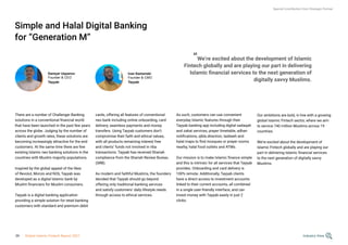 Simple and Halal Digital Banking
for “Generation M”
There are a number of Challenger Banking
solutions in a conventional financial world
that have been launched in the past few years
across the globe. Judging by the number of
clients and growth rates, these solutions are
becoming increasingly attractive for the end
customers. At the same time there are few
existing Islamic neo banking solutions in the
countries with Muslim majority populations.
Inspired by the global appeal of the likes
of Revolut, Monzo and N26, Tayyab was
developed as a digital Islamic bank by
Muslim financiers for Muslim consumers.
Tayyab is a digital banking application
providing a simple solution for retail banking
customers with standard and premium debit
Ivan Kamenski
Founder & CMO
Tayyab
cards, offering all features of conventional
neo bank including online onboarding, card
delivery, seamless payments and money
transfers. Using Tayyab customers don’t
compromise their faith and ethical values,
with all products remaining interest free
and clients’ funds not involved in riba
transactions. Tayyab has received Shariah
compliance from the Shariah Review Bureau
(SRB).
As modern and faithful Muslims, the founders
decided that Tayyab should go beyond
offering only traditional banking services
and satisfy customers’ daily lifestyle needs
through access to ethical services.
As such, customers can use convenient
everyday Islamic features through their
Tayyab banking app including digital sadaqah
and zakat services, prayer timetable, adhan
notifications, qibla direction, tasbeeh and
halal maps to find mosques or prayer rooms
nearby, halal food outlets and ATMs.
Our mission is to make Islamic finance simple
and this is intrinsic for all services that Tayyab
provides. Onboarding and card delivery is
100% remote. Additionally, Tayyab clients
have a direct access to investment accounts
linked to their current accounts, all combined
in a single user-friendly interface, and can
invest money with Tayyab easily in just 2
clicks.
Special Contribution from Strategic Partner
Daniyar Uspanov
Founder & CEO
Tayyab
“We’re excited about the development of Islamic
Fintech globally and are playing our part in delivering
Islamic financial services to the next generation of
digitally savvy Muslims.
Our ambitions are bold, in line with a growing
global Islamic Fintech sector, where we aim
to service 740 million Muslims across 19
countries.
We’re excited about the development of
Islamic Fintech globally and are playing our
part in delivering Islamic financial services
to the next generation of digitally savvy
Muslims.
Industry View
39 Global Islamic Fintech Report 2021
 