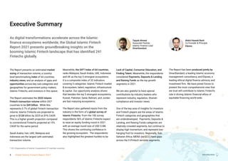 Introduction
Executive Summary
The Report presents an estimated market
sizing of transaction volume, a country-
level benchmarking index of 64 countries,
industry views, and an analysis of gaps and
opportunities across key sub-categories and
geographies for government policy makers,
Islamic Fintechs, and investors in this space.
The Report estimates the 2020 Islamic
Fintech transaction volume within OIC*
countries to be $49 billion.  While this
represents 0.7% of global Fintech transaction
volume, Islamic Fintechs are projected to
grow to $128 billion by 2025 at 21% CAGR. 
This is a higher growth projection compared
to conventional Fintechs projected at 15%
CAGR for the same period. 
Saudi Arabia, Iran, UAE, Malaysia and
Indonesia are the largest with estimated
transaction volume. 
Meanwhile, the GIFT Index of 64 countries,
ranks Malaysia, Saudi Arabia, UAE, Indonesia
and UK as the top 5 strongest ecosystems. 
It is a composite index of 32 indicators
covering 5 categories: Islamic Fintech market
& ecosystem, talent, regulation, infrastructure
& capital. Our opportunity analysis shows
that besides the top 5 strongest ecosystems,
Kuwait, Pakistan, Qatar, Bahrain, and Jordan
are fast maturing ecosystems.   
The Report also gathered inputs from the
industry in the form of a global survey of
Islamic Fintechs. From the 100 survey
respondents 56% of Islamic Fintechs expect
to raise an equity funding round in 2021
with an average round size of USD 5.0M.
This shows the continuing confidence in
the growing ecosystem.  The respondents
also highlighted the greatest hurdles to be
Lack of Capital, Consumer Education, and
Finding Talent. Meanwhile, the respondents
considered Payments, Deposits & Lending
and Raising Funds as the top growth
segments in 2021.
We are also grateful to have special
contributions by industry leaders who
represent industry, regulation, Shariah-
compliance and investor views. 
One of the key area of insights for investors
and Fintech players are the areas of Islamic
Fintech categories and geographies that
are underdeveloped.  Payments, Deposits &
Lending, and Raising Funds categories are
relatively crowded segments, but continue to
display high momentum, and represent low-
hanging fruit for investors. Regionally, Sub-
Saharan Africa, MENA (ex-GCC) have gaps
across the 9 iFintech services segments.
The Report has been produced jointly by
DinarStandard, a leading Islamic economy
management consultancy, and Elipses, a
leading ethical digital finance advisory and
investment firm. We have joined forces to
present the most comprehensive view that
we trust will contribute to Islamic Fintech’s
role in driving Islamic financial ethos of
equitable financing world-wide.  
Abdul Haseeb Basit
Co-Founder & Principal
Elipses
Tayyab Ahmed
Associate Partner,
Islamic Finance Lead
DinarStandard
Introduction
As digital transformations accelerate across the Islamic
finance ecosystems worldwide, the Global Islamic Fintech
Report 2021 presents groundbreaking insights on the
booming Islamic Fintech landscape that has identified 241
Fintechs globally.
* OIC (Organisation of Islamic Cooperation) 57 member countries
4 Global Islamic Fintech Report 2021
 