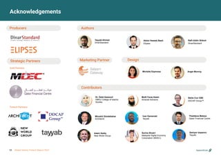 Acknowledgements
Producers Authors
Design
Strategic Partners
Gold Partners:
Fintech Partners:
Michelle Espinosa Angel Monroy
Abdul Haseeb Basit
Elipses
Tayyab Ahmed
DinarStandard
Contributors
Mufti Faraz Adam
Amanah Advisors
Surina Shukri
Malaysia Digital Economy
Corporation (MDEC)
Mücahit Gündebahar
Architecht
Stella Cox CBE
DDCAP Group™
Dr. Dalal Aassouli
HBKU College of Islamic
Studies
Adam Sadiq
New World Group
Thaddeus Malesa
Qatar Financial Centre
Appendices
Marketing Partner
Rafi-Uddin Shikoh
DinarStandard
Ivan Kamenski
Tayyab
Daniyar Uspanov
Tayyab
55 Global Islamic Fintech Report 2021
 