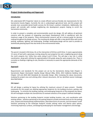 6
Project Understanding and Approach
Introduction
ISE understands MTC Properties’ desire to create efficient and eco-friendly site improvements for the
Sacramento County Region. Currently the site is undeveloped agricultural land, and this project will
provide more accessible dental health services for Elk Grove’s southern inhabitants. Additionally, this
project will coincide with multiple neighboring site development projects helping to enrich the
Sacramento community.
In order to present a complete and environmentally sound site design, ISE will address all pertinent
concerns with the purpose of integrating Low-Impact Development (LID) in equilibrium with the
maximum usage of the property. These environmental concerns will be a primary guide for decision
making throughout the design process. The resulting site design will offer a new dental office with onsite
parking, walkways, lighting, and landscaping. Strategic landscaping design will be used to provide an
aesthetically pleasing layout that also lends to the environmental needs.
Background
The parcel is located in Elk Grove, CA, at the intersection of B Drive and D Drive. It covers approximately
3.5 acres of land with a greenway running along the east property line and a neighboring parcel along
the north property line. Utility lines exists along B and D Drive. This will play a key role in utility
coordination, along with utilizing the approximately 0.5% grade along the west property line. There is
currently no shading or lighting on-site, therefore is necessary to assess the appropriate demands of this
location.
Approach
Requirements and standards for this project are set by the Sacramento Zoning Code Chapter 5,
Sacramento Region Stormwater Quality Design Manual (May 2014), 2013 California Building Code
Chapter 11B and 2010 ADA Standards for Accessible Design. After reviewing the above documents,
studying the project area and utilizing other relevant documents, ISE has identified several challenges
described below:
Site Layout -
ISE will design a parking lot layout by utilizing the maximum amount of space present. Possible
constraints for this project are allotting appropriate footprints for the building structure, parking, and
landscaping. To minimize the building, parking, and landscaping footprints of the proposed site layout,
ISE will investigate multiple site characteristics to evaluate solutions of the project’s defined challenges.
Solutions pertaining to the building footprint include building location, size, and coordination with
existing utilities. Solutions pertaining to the parking footprint include minimized land use for the parking
area, carpool and shared parking implementation, alternative forms of concrete, and stormwater runoff.
Solutions pertaining to the landscape footprint include utilizing native and diverse plant species,
minimizing impervious surfaces, and designing landscaping for stormwater management and drainage.
 