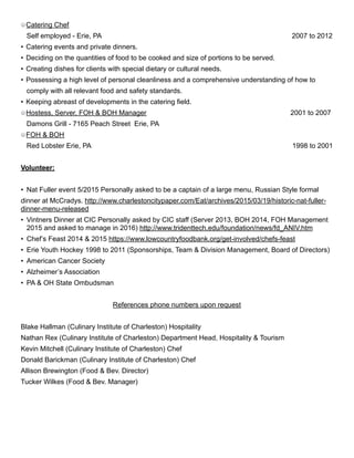 Catering Chef
Self employed - Erie, PA 2007 to 2012
• Catering events and private dinners.
• Deciding on the quantities of food to be cooked and size of portions to be served.
• Creating dishes for clients with special dietary or cultural needs.
• Possessing a high level of personal cleanliness and a comprehensive understanding of how to
comply with all relevant food and safety standards.
• Keeping abreast of developments in the catering field.
Hostess, Server, FOH & BOH Manager 2001 to 2007
Damons Grill - 7165 Peach Street Erie, PA
FOH & BOH
Red Lobster Erie, PA 1998 to 2001
Volunteer:
• Nat Fuller event 5/2015 Personally asked to be a captain of a large menu, Russian Style formal
dinner at McCradys. http://www.charlestoncitypaper.com/Eat/archives/2015/03/19/historic-nat-fuller-
dinner-menu-released
• Vintners Dinner at CIC Personally asked by CIC staff (Server 2013, BOH 2014, FOH Management
2015 and asked to manage in 2016) http://www.tridenttech.edu/foundation/news/fd_ANIV.htm
• Chef’s Feast 2014 & 2015 https://www.lowcountryfoodbank.org/get-involved/chefs-feast
• Erie Youth Hockey 1998 to 2011 (Sponsorships, Team & Division Management, Board of Directors)
• American Cancer Society
• Alzheimer’s Association
• PA & OH State Ombudsman
References phone numbers upon request
Blake Hallman (Culinary Institute of Charleston) Hospitality
Nathan Rex (Culinary Institute of Charleston) Department Head, Hospitality & Tourism
Kevin Mitchell (Culinary Institute of Charleston) Chef
Donald Barickman (Culinary Institute of Charleston) Chef
Allison Brewington (Food & Bev. Director)
Tucker Wilkes (Food & Bev. Manager)
 