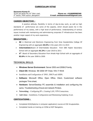 CURRICULUM VITAE
Saravana Kumar R
32,Sri sai gents PG,14th
Main road, Phone no: +918680080360
4th
sector, HSR Layout ,Bangalore E-mail: smilesaravana93@gmail.com
CAREER OBJECTIVE :
A positive attitude, flexibility in terms of day-to-day work, as well as high
standards of performance are some of the aspects, which should assist me in the
performance of my duties, with a high level of performance. Understanding of various
issues involved with maintaining and administering corporate IT infrastructure has been
another major aspect of my work experience.
EDUCATION :
• BE in Electrical and Electronic Engineering from Sree Sowdambika College Of
Engineering with an aggregate 63.5% in the years 2011 to 2015
• Intermediate:Board of Intermediate Education from SBK Higher Secondary
School with an aggregate 61.2% in year 2010 to 2011
• Xth
:Board of Secondary Education from Amala High School with an aggregate of
82.6% int the year 2008 to 2009
:TECHINCAL SKILLS
• Windows Server Environment: Server 2003 and 2008r2 Family.
• Client OS: Windows 98/ 2000/ XP /Vista / Win 7/ Win8
• Installation and Configuration of DNS , DHCP and ADDS.
• Software: Microsoft Office, Open Office, Client, Customized software
packages Time sheet,
• Hardware: Server/Desktop PC assemble & installation and configuring the
same, Troubleshooting of local and network Printers.
• Networking: - Configuring IP's , Creating LAN, VPN Connections.
• Anti virus: - Installation, Configuration and Maintaining Updating Avast.
CERTICATIONS :
• Completed DCA(Diploma in computer application) course at CSC Aruppukottai.
• Completed hands on training on CCNA at NIIT Bangalore.
 