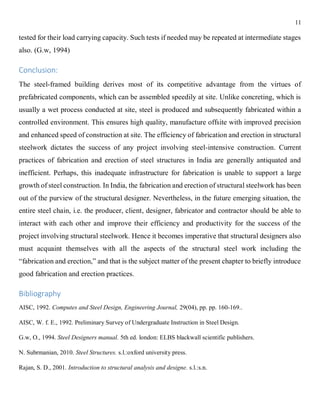 11
tested for their load carrying capacity. Such tests if needed may be repeated at intermediate stages
also. (G.w, 1994)
Conclusion:
The steel-framed building derives most of its competitive advantage from the virtues of
prefabricated components, which can be assembled speedily at site. Unlike concreting, which is
usually a wet process conducted at site, steel is produced and subsequently fabricated within a
controlled environment. This ensures high quality, manufacture offsite with improved precision
and enhanced speed of construction at site. The efficiency of fabrication and erection in structural
steelwork dictates the success of any project involving steel-intensive construction. Current
practices of fabrication and erection of steel structures in India are generally antiquated and
inefficient. Perhaps, this inadequate infrastructure for fabrication is unable to support a large
growth of steel construction. In India, the fabrication and erection of structural steelwork has been
out of the purview of the structural designer. Nevertheless, in the future emerging situation, the
entire steel chain, i.e. the producer, client, designer, fabricator and contractor should be able to
interact with each other and improve their efficiency and productivity for the success of the
project involving structural steelwork. Hence it becomes imperative that structural designers also
must acquaint themselves with all the aspects of the structural steel work including the
“fabrication and erection,” and that is the subject matter of the present chapter to briefly introduce
good fabrication and erection practices.
Bibliography
AISC, 1992. Computes and Steel Design, Engineering Journal, 29(04), pp. pp. 160-169..
AISC, W. f. E., 1992. Preliminary Survey of Undergraduate Instruction in Steel Design.
G.w, O., 1994. Steel Designers manual. 5th ed. london: ELBS blackwall scientific publishers.
N. Subrmanian, 2010. Steel Structures. s.l.:oxford university press.
Rajan, S. D., 2001. Introduction to structural analysis and designe. s.l.:s.n.
 