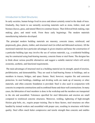 3
Introduction to Steel Structures:
In early societies, human beings lived in caves and almost certainly rested in the shade of trees.
Gradually, they learnt to use naturally occurring materials such as stone, timber, mud, and
biomass (leaves, grass, and natural fibers) to construct houses. Then followed brick making, rope
making, glass, and metal work. From these early beginnings. The modern materials
manufacturing industries developed.
The principal modern building materials are masonry, concrete (mass, reinforced, and
prepressed), glass, plastic, timber, and structural steel (in rolled and fabricated sections). All the
mentioned materials have particular advantages in given situation and hence the construction of
a particular building type may involve the use of various materials, e.g., a residential building
may be constructed using load-bearing masonry, concrete frame or steel frame. The designer has
to think about various possible alternatives and suggest a suitable material which will satisfy
economic, aesthetic, and functional requirements.
The main advantages of structural steel as a building material are its strength, speed of erection,
prefabrication, and demountability. They are used in load-bearing frames in buildings, and as
members in trusses, bridges, and space frames. Steel, however, requires fire and corrosion
protection. In steel buildings, claddings and dividing walls are made up of masonry or other
materials, and often concrete foundation is provided. Steel is also used in conjunction with
concrete in composite constructions and in combined frame and shear wall constructions. In many
cases, the fabrication of steel members is done in the workshop and the members are transported
to the site and assembled. Tolerances specified for steel fabrication and erection are small
compared to reinforced concrete structures. Moreover, welding, tightening of high-strength
friction grip bolts, etc., require proper training. Due to these factors, steel structures are often
handled by trained workers and assembled with proper care, resulting in structures with better
quality. Steel offers much better compressive and tensile strength than concrete and enables
 