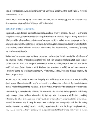 4
lighter constructions. Also, unlike masonry or reinforced concrete, steel can be easily recycled.
(Subrmanian, 2010).
In this paper definition, types, construction methods, current technology, and the history of steel
structures and structural steel’s history will be included.
Definition of Steel Structures:
Structural design, though reasonably scientific, is also a creative process, the aim of a structural
designer is to design a structure in such a way that it fulfils its intended purpose during its intended
lifetime and be adequately safe (in terms of strength, stability, and structural integrity), and have
adequate serviceability (in terms of stiffness, durability, etc.). In addition, the structure should be
economically viable (in terms of cost of construction and maintenance), aesthetically pleasing,
and environment friendly.
Safety is of paramount important in any structure, and requires that the possibility of collapse of
the structure (partial or total) is acceptably low not only under normal expected loads (service
loads), but also under less frequent loads (such as due to earthquakes or extreme winds) and
accidental loads (blasts, impacts, etc.). Collapse due to various possibilities such as exposure to
a load exceeding the load bearing capacity, overturning, sliding, buckling, fatigue fracture, etc.
should be prevented.
Another aspect to safety is structure integrity and stability—the structure as whole should be
stable under all conditions. (Even if a portion of it is affected or collapsed, the remaining parts
should be able to redistribute the loads.) in other words, progressive failure should be minimized.
Serviceability is related to the utility of the structure—the structure should preform satisfactory
under service loads, without discomfort to the user due to excessive deflection, cracking,
vibration, etc. other considerations of serviceability are durability. Impermeability, acoustic and
thermal insulation, etc. it may be noted that a design that adequately satisfies the safety
requirement need not satisfy the serviceability requirement. Increase the design margins of safety
may enhance safety and serviceability, but increase the cost of the structure. For overall economy
 
