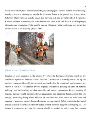 9
Shear walls: This type of lateral load resisting system engages a vertical element of the building,
usually concrete or masonry, to transfer the horizontal forces to the ground by a primary shear
behavior. Shear walls are usually longer than they are high and are inherently stiff elements.
Careful attention to detailing the joint between the shear wall and floor or roof diaphragm
elements may be required. Code-specific spacing of masonry shear walls may also impact the
interior layout of the building. (Rajan, 2001)
Figure 3: shear wall construction
Constructions of steel structure:
Erection of steel structures is the process by which the fabricated structural members are
assembled together to form the skeletal structure. The erection is normally carried out by the
erection contractor. Generally the steps that are involved in the erection of steel structures are
shown in Table 3. The erection process requires considerable planning in terms of material
delivery, material handling, member assembly and member connection. Proper planning of
material delivery would minimize storage requirement and additional handling from the site
storage, particularly heavy items. Erection of structural steel work could be made safe and
accurate if temporary support, falsework, staging etc. are erected. Before erection the fabricated
materials should be verified at site with respect to mark numbers, key plan and shipping list. The
structural components received for erection should be stacked in such a way that erection
 