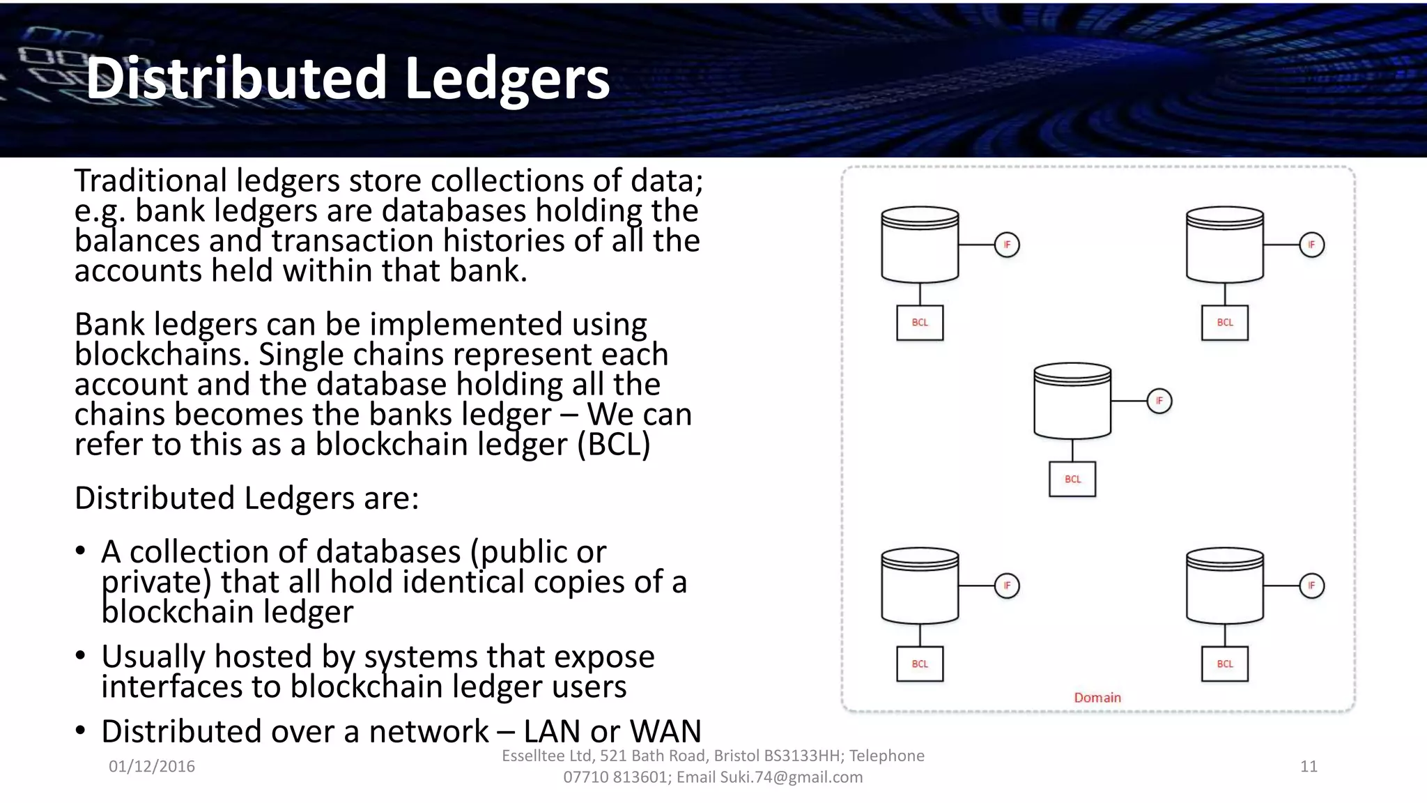 01/12/2016
Esselltee Ltd, 521 Bath Road, Bristol BS3133HH; Telephone
07710 813601; Email Suki.74@gmail.com
11
Distributed Ledgers
Traditional ledgers store collections of data;
e.g. bank ledgers are databases holding the
balances and transaction histories of all the
accounts held within that bank.
Bank ledgers can be implemented using
blockchains. Single chains represent each
account and the database holding all the
chains becomes the banks ledger – We can
refer to this as a blockchain ledger (BCL)
Distributed Ledgers are:
• A collection of databases (public or
private) that all hold identical copies of a
blockchain ledger
• Usually hosted by systems that expose
interfaces to blockchain ledger users
• Distributed over a network – LAN or WAN
 