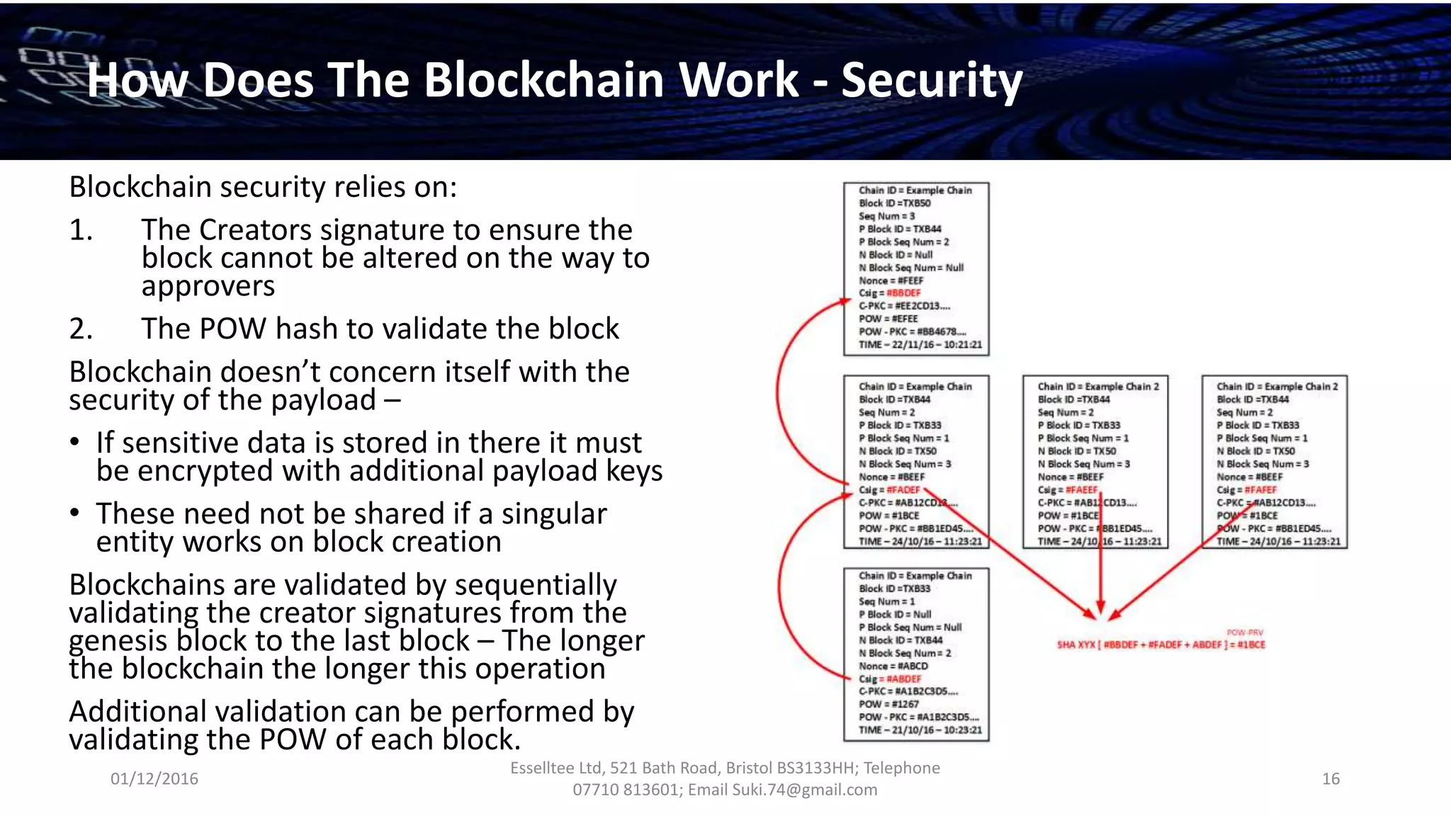 01/12/2016
Esselltee Ltd, 521 Bath Road, Bristol BS3133HH; Telephone
07710 813601; Email Suki.74@gmail.com
16
How Does The Blockchain Work - Security
Blockchain security relies on:
1. The Creators signature to ensure the
block cannot be altered on the way to
approvers
2. The POW hash to validate the block
Blockchain doesn’t concern itself with the
security of the payload –
• If sensitive data is stored in there it must
be encrypted with additional payload keys
• These need not be shared if a singular
entity works on block creation
Blockchains are validated by sequentially
validating the creator signatures from the
genesis block to the last block – The longer
the blockchain the longer this operation
Additional validation can be performed by
validating the POW of each block.
 