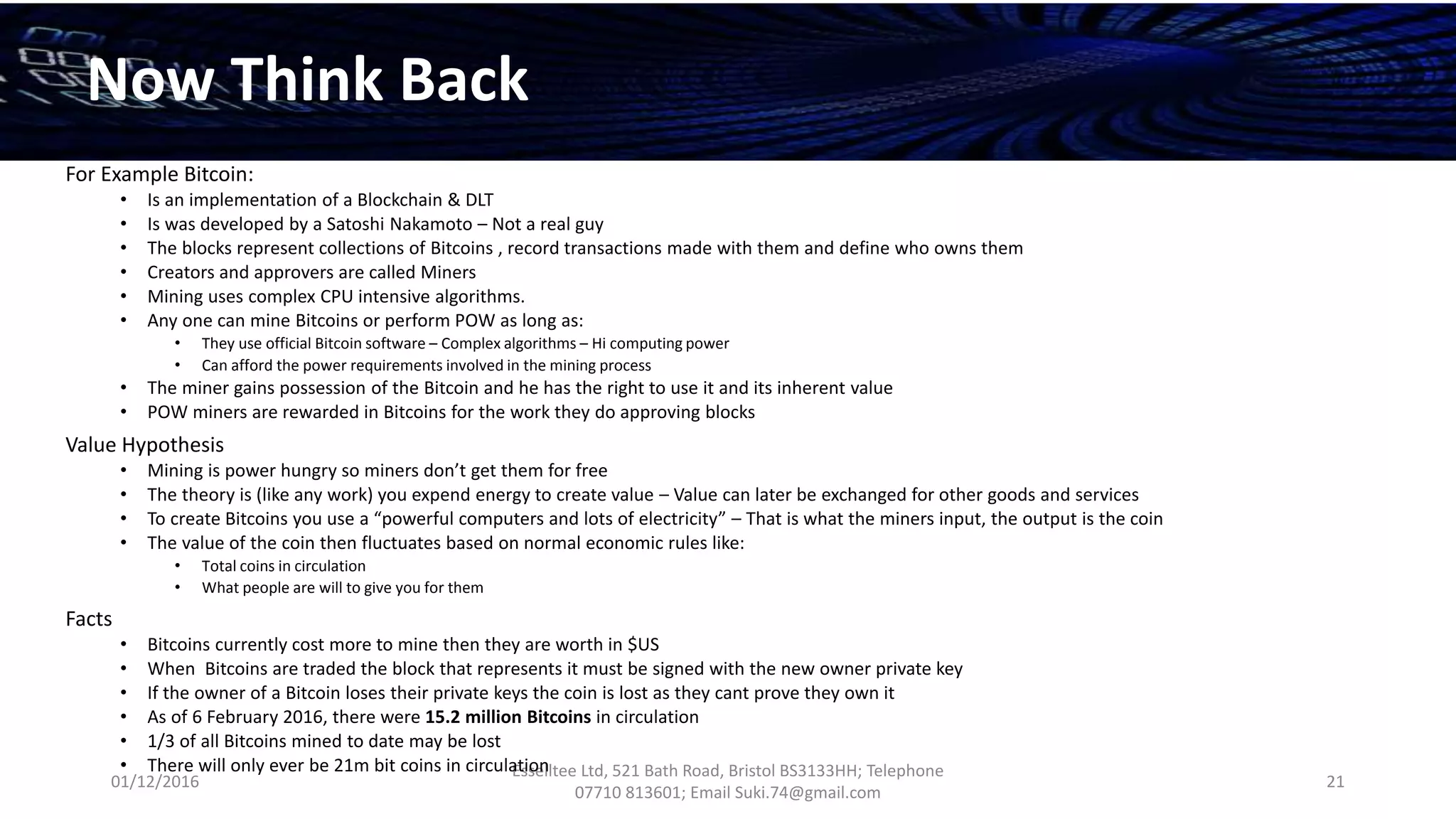 01/12/2016
Esselltee Ltd, 521 Bath Road, Bristol BS3133HH; Telephone
07710 813601; Email Suki.74@gmail.com
21
Now Think Back
For Example Bitcoin:
• Is an implementation of a Blockchain & DLT
• Is was developed by a Satoshi Nakamoto – Not a real guy
• The blocks represent collections of Bitcoins , record transactions made with them and define who owns them
• Creators and approvers are called Miners
• Mining uses complex CPU intensive algorithms.
• Any one can mine Bitcoins or perform POW as long as:
• They use official Bitcoin software – Complex algorithms – Hi computing power
• Can afford the power requirements involved in the mining process
• The miner gains possession of the Bitcoin and he has the right to use it and its inherent value
• POW miners are rewarded in Bitcoins for the work they do approving blocks
Value Hypothesis
• Mining is power hungry so miners don’t get them for free
• The theory is (like any work) you expend energy to create value – Value can later be exchanged for other goods and services
• To create Bitcoins you use a “powerful computers and lots of electricity” – That is what the miners input, the output is the coin
• The value of the coin then fluctuates based on normal economic rules like:
• Total coins in circulation
• What people are will to give you for them
Facts
• Bitcoins currently cost more to mine then they are worth in $US
• When Bitcoins are traded the block that represents it must be signed with the new owner private key
• If the owner of a Bitcoin loses their private keys the coin is lost as they cant prove they own it
• As of 6 February 2016, there were 15.2 million Bitcoins in circulation
• 1/3 of all Bitcoins mined to date may be lost
• There will only ever be 21m bit coins in circulation
 