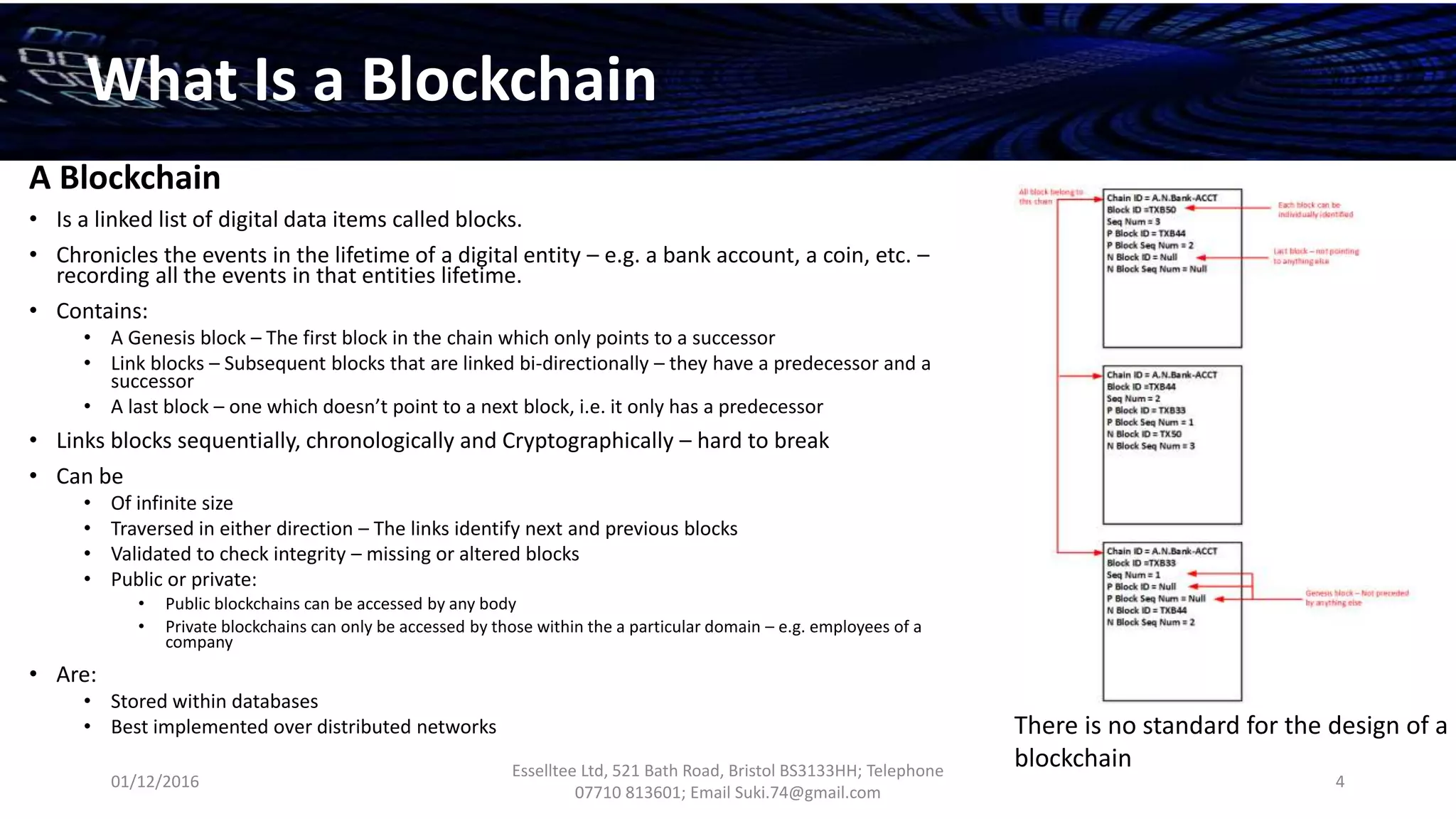 01/12/2016
Esselltee Ltd, 521 Bath Road, Bristol BS3133HH; Telephone
07710 813601; Email Suki.74@gmail.com
4
What Is a Blockchain
A Blockchain
• Is a linked list of digital data items called blocks.
• Chronicles the events in the lifetime of a digital entity – e.g. a bank account, a coin, etc. –
recording all the events in that entities lifetime.
• Contains:
• A Genesis block – The first block in the chain which only points to a successor
• Link blocks – Subsequent blocks that are linked bi-directionally – they have a predecessor and a
successor
• A last block – one which doesn’t point to a next block, i.e. it only has a predecessor
• Links blocks sequentially, chronologically and Cryptographically – hard to break
• Can be
• Of infinite size
• Traversed in either direction – The links identify next and previous blocks
• Validated to check integrity – missing or altered blocks
• Public or private:
• Public blockchains can be accessed by any body
• Private blockchains can only be accessed by those within the a particular domain – e.g. employees of a
company
• Are:
• Stored within databases
• Best implemented over distributed networks There is no standard for the design of a
blockchain
 
