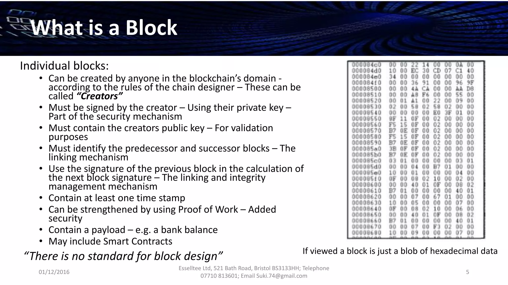 01/12/2016
Esselltee Ltd, 521 Bath Road, Bristol BS3133HH; Telephone
07710 813601; Email Suki.74@gmail.com
5
What is a Block
Individual blocks:
• Can be created by anyone in the blockchain’s domain -
according to the rules of the chain designer – These can be
called “Creators”
• Must be signed by the creator – Using their private key –
Part of the security mechanism
• Must contain the creators public key – For validation
purposes
• Must identify the predecessor and successor blocks – The
linking mechanism
• Use the signature of the previous block in the calculation of
the next block signature – The linking and integrity
management mechanism
• Contain at least one time stamp
• Can be strengthened by using Proof of Work – Added
security
• Contain a payload – e.g. a bank balance
• May include Smart Contracts
“There is no standard for block design” If viewed a block is just a blob of hexadecimal data
 