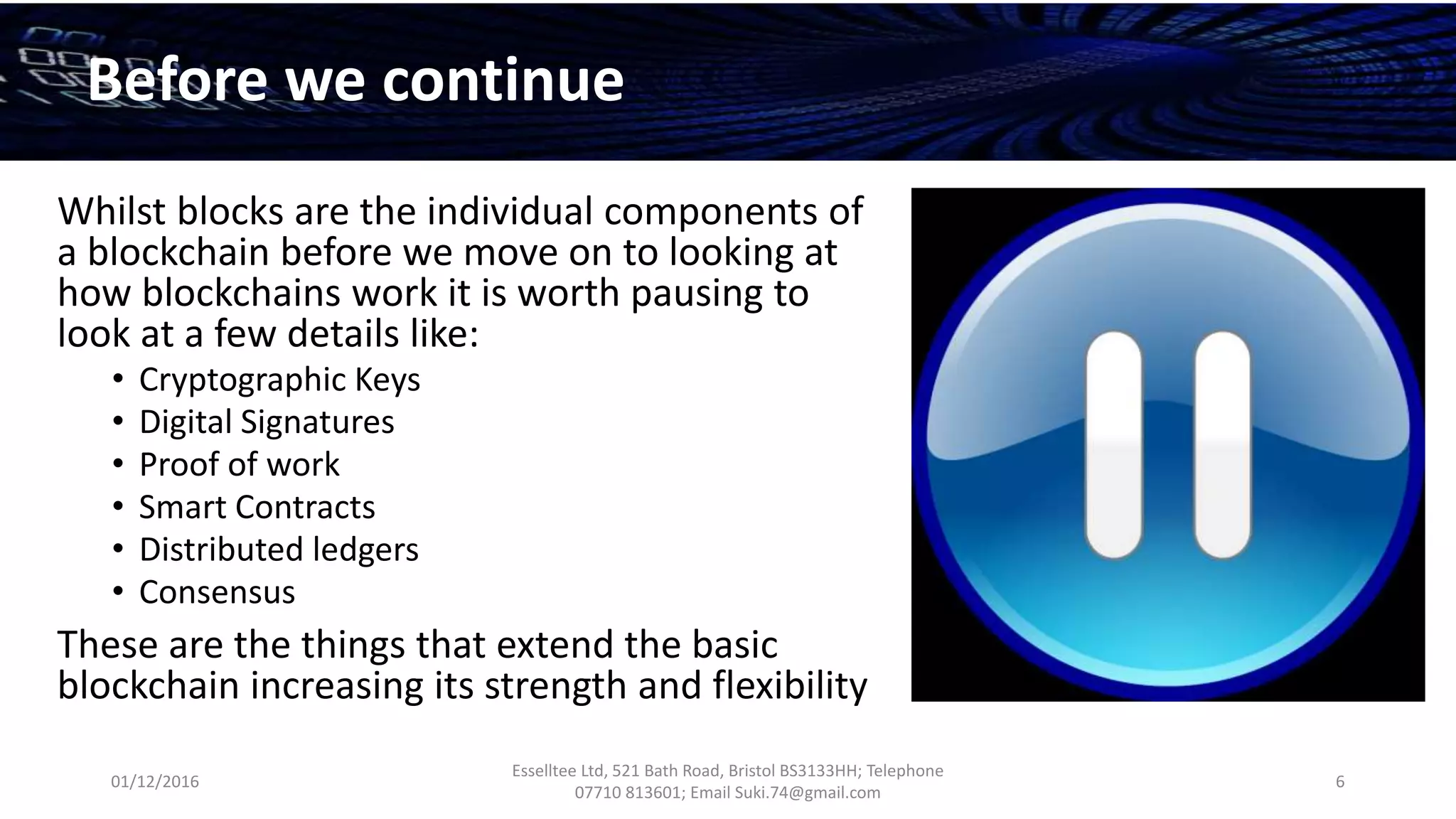 01/12/2016
Esselltee Ltd, 521 Bath Road, Bristol BS3133HH; Telephone
07710 813601; Email Suki.74@gmail.com
6
Before we continue
Whilst blocks are the individual components of
a blockchain before we move on to looking at
how blockchains work it is worth pausing to
look at a few details like:
• Cryptographic Keys
• Digital Signatures
• Proof of work
• Smart Contracts
• Distributed ledgers
• Consensus
These are the things that extend the basic
blockchain increasing its strength and flexibility
 