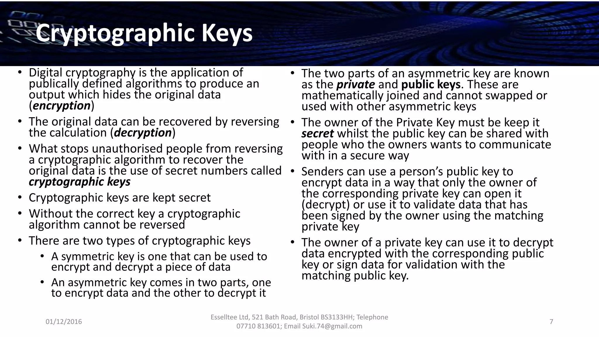 01/12/2016
Esselltee Ltd, 521 Bath Road, Bristol BS3133HH; Telephone
07710 813601; Email Suki.74@gmail.com
7
Cryptographic Keys
• Digital cryptography is the application of
publically defined algorithms to produce an
output which hides the original data
(encryption)
• The original data can be recovered by reversing
the calculation (decryption)
• What stops unauthorised people from reversing
a cryptographic algorithm to recover the
original data is the use of secret numbers called
cryptographic keys
• Cryptographic keys are kept secret
• Without the correct key a cryptographic
algorithm cannot be reversed
• There are two types of cryptographic keys
• A symmetric key is one that can be used to
encrypt and decrypt a piece of data
• An asymmetric key comes in two parts, one
to encrypt data and the other to decrypt it
• The two parts of an asymmetric key are known
as the private and public keys. These are
mathematically joined and cannot swapped or
used with other asymmetric keys
• The owner of the Private Key must be keep it
secret whilst the public key can be shared with
people who the owners wants to communicate
with in a secure way
• Senders can use a person’s public key to
encrypt data in a way that only the owner of
the corresponding private key can open it
(decrypt) or use it to validate data that has
been signed by the owner using the matching
private key
• The owner of a private key can use it to decrypt
data encrypted with the corresponding public
key or sign data for validation with the
matching public key.
 