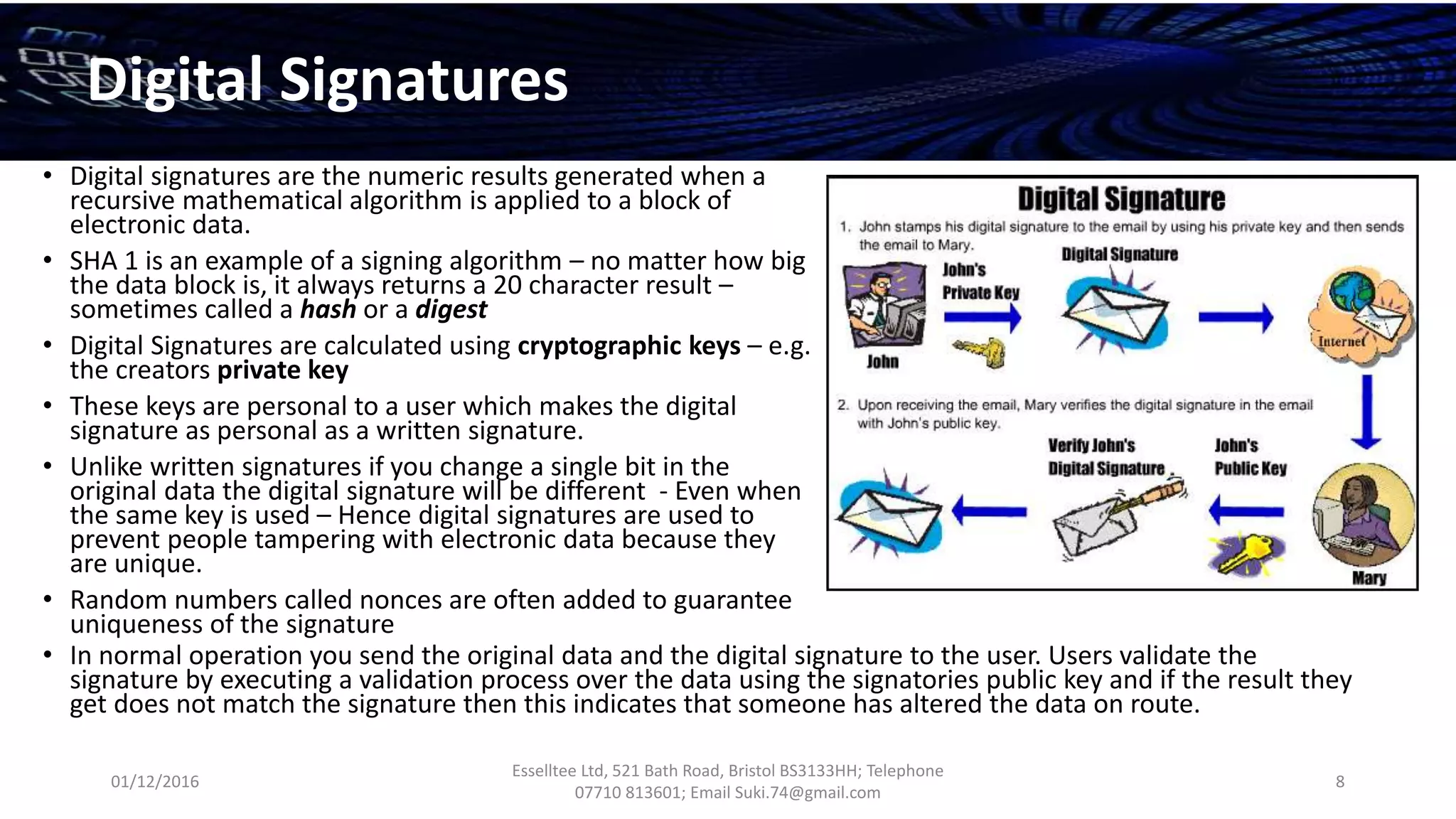 01/12/2016
Esselltee Ltd, 521 Bath Road, Bristol BS3133HH; Telephone
07710 813601; Email Suki.74@gmail.com
8
Digital Signatures
• Digital signatures are the numeric results generated when a
recursive mathematical algorithm is applied to a block of
electronic data.
• SHA 1 is an example of a signing algorithm – no matter how big
the data block is, it always returns a 20 character result –
sometimes called a hash or a digest
• Digital Signatures are calculated using cryptographic keys – e.g.
the creators private key
• These keys are personal to a user which makes the digital
signature as personal as a written signature.
• Unlike written signatures if you change a single bit in the
original data the digital signature will be different - Even when
the same key is used – Hence digital signatures are used to
prevent people tampering with electronic data because they
are unique.
• Random numbers called nonces are often added to guarantee
uniqueness of the signature
• In normal operation you send the original data and the digital signature to the user. Users validate the
signature by executing a validation process over the data using the signatories public key and if the result they
get does not match the signature then this indicates that someone has altered the data on route.
 