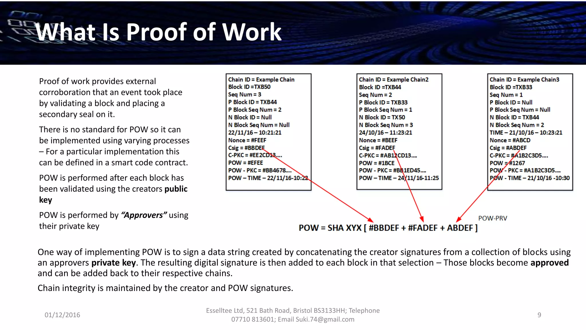 01/12/2016
Esselltee Ltd, 521 Bath Road, Bristol BS3133HH; Telephone
07710 813601; Email Suki.74@gmail.com
9
What Is Proof of Work
One way of implementing POW is to sign a data string created by concatenating the creator signatures from a collection of blocks using
an approvers private key. The resulting digital signature is then added to each block in that selection – Those blocks become approved
and can be added back to their respective chains.
Chain integrity is maintained by the creator and POW signatures.
Proof of work provides external
corroboration that an event took place
by validating a block and placing a
secondary seal on it.
There is no standard for POW so it can
be implemented using varying processes
– For a particular implementation this
can be defined in a smart code contract.
POW is performed after each block has
been validated using the creators public
key
POW is performed by “Approvers” using
their private key
 