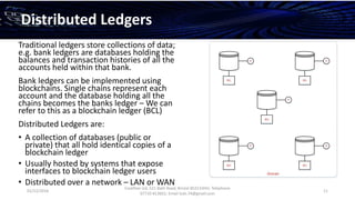 01/12/2016
Esselltee Ltd, 521 Bath Road, Bristol BS3133HH; Telephone
07710 813601; Email Suki.74@gmail.com
11
Distributed Ledgers
Traditional ledgers store collections of data;
e.g. bank ledgers are databases holding the
balances and transaction histories of all the
accounts held within that bank.
Bank ledgers can be implemented using
blockchains. Single chains represent each
account and the database holding all the
chains becomes the banks ledger – We can
refer to this as a blockchain ledger (BCL)
Distributed Ledgers are:
• A collection of databases (public or
private) that all hold identical copies of a
blockchain ledger
• Usually hosted by systems that expose
interfaces to blockchain ledger users
• Distributed over a network – LAN or WAN
 