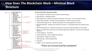 01/12/2016
Esselltee Ltd, 521 Bath Road, Bristol BS3133HH; Telephone
07710 813601; Email Suki.74@gmail.com
13
How Does The Blockchain Work – Minimal Block
Structure
A minimal block should contain:
 Chain Identifier - Identifies the chain to which the block belongs
 Block Identifier – Identifies the block
 Block Sequence No - Specifies the position of the block in the chain – 0 or 1 for the genesis block
 Previous Block Identifier – Identifies the preceding block – blank for the genesis block
 Previous Block Sequence No – identifies the position of the preceding block in the chain
 Next Block Identifier – Identifies the next block in the chain – not populated within the last block of the
chains
 Next Block Sequence No – Identifies the sequence number that should be applied to the next block
 Nonce – A random value used as part of the signature generation algorithm – minimise risk of duplicate
signatures
 Creators Signature – Seals block
 Creators Public Key – Used to validate the signature
 Proof of Work – Double seal on block
 POW Public Key – Used to validate POW
 Timestamp
 Payload – Can be anything the application requires
“There are no hard and fast standards”
 