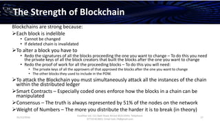 01/12/2016
Esselltee Ltd, 521 Bath Road, Bristol BS3133HH; Telephone
07710 813601; Email Suki.74@gmail.com
17
The Strength of Blockchain
Blockchains are strong because:
Each block is indelible
• Cannot be changed
• If deleted chain is invalidated
To alter a block you have to
• Redo the signatures of all the blocks proceeding the one you want to change – To do this you need
the private keys of all the block creators that built the blocks after the one you want to change
• Redo the proof of work for all the proceeding blocks – To do this you will need:
• The private keys of all the approvers of that approved the blocks after the one you want to change
• The other blocks they used to include in the POW.
To attack the Blockchain you must simultaneously attack all the instances of the chain
within the distributed ledger
Smart Contracts – Especially coded ones enforce how the blocks in a chain can be
manipulated
Consensus – The truth is always represented by 51% of the nodes on the network
Weight of Numbers – The more you distribute the harder it is to break (in theory)
 