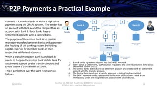 01/12/2016
Esselltee Ltd, 521 Bath Road, Bristol BS3133HH; Telephone
07710 813601; Email Suki.74@gmail.com
18
P2P Payments a Practical Example
Scenario – A sender needs to make a high value
payment using the CHAPS system. The sender has
an account with Bank A and the recipient has an
account with Bank B. Both Banks have a
settlement accounts with a central bank.
The purpose of the central bank is to provide
monetary transfers between banks and guarantee
the liquidity of the banking system by holding
capital reserves for member banks in their
respective settlement accounts.
When a transfer between Bank A and Bank B
needs to happen the central bank debits Bank A’s
settlement account by the transfer amount and
credit’s Bank B’s settlement account.
This is performed over the SWIFT network as
follows:
1. Bank A sends a payment request into the SWIFT Network.
2. SWIFT sends a settlement / authorisation request to the central banks Real Time Gross
Settlement System (RTGS).
3. The central Banks debits Bank A’s settlement account and credits Bank B’s settlement
account with the transfer amount.
4. The Central bank sends out a transfer approval – stating funds are settled.
5. The SWIFT network sends a settlement notification to both banks. Bank B can
immediately credit the recipients bank account with cleared funds.
SWIFT NetworkBank A Bank B
Central Bank
(RTGS)
Bank A Settlement
Account
Bank B Settlement
Account
Bank A Customer
Accounts Bank B Customer
Accounts
1
2
3
5
4
Recipients
5
Sender
 